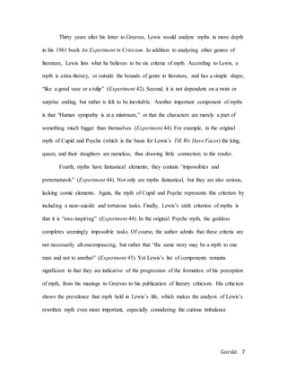 Gorski 7
Thirty years after his letter to Greeves, Lewis would analyze myths in more depth
in his 1961 book An Experiment in Criticism. In addition to analyzing other genres of
literature, Lewis lists what he believes to be six criteria of myth. According to Lewis, a
myth is extra-literary, or outside the bounds of genre in literature, and has a simple shape,
“like a good vase or a tulip” (Experiment 42). Second, it is not dependent on a twist or
surprise ending, but rather is felt to be inevitable. Another important component of myths
is that “Human sympathy is at a minimum,” or that the characters are merely a part of
something much bigger than themselves (Experiment 44). For example, in the original
myth of Cupid and Psyche (which is the basis for Lewis’s Till We Have Faces) the king,
queen, and their daughters are nameless, thus drawing little connection to the reader.
Fourth, myths have fantastical elements; they contain “impossibles and
preternaturals” (Experiment 44). Not only are myths fantastical, but they are also serious,
lacking comic elements. Again, the myth of Cupid and Psyche represents this criterion by
including a near-suicide and torturous tasks. Finally, Lewis’s sixth criterion of myths is
that it is “awe-inspiring” (Experiment 44). In the original Psyche myth, the goddess
completes seemingly impossible tasks. Of course, the author admits that these criteria are
not necessarily all-encompassing, but rather that “the same story may be a myth to one
man and not to another” (Experiment 45). Yet Lewis’s list of components remains
significant in that they are indicative of the progression of the formation of his perception
of myth, from his musings to Greeves to his publication of literary criticism. His criticism
shows the prevalence that myth held in Lewis’s life, which makes the analysis of Lewis’s
rewritten myth even more important, especially considering the curious imbalance
 