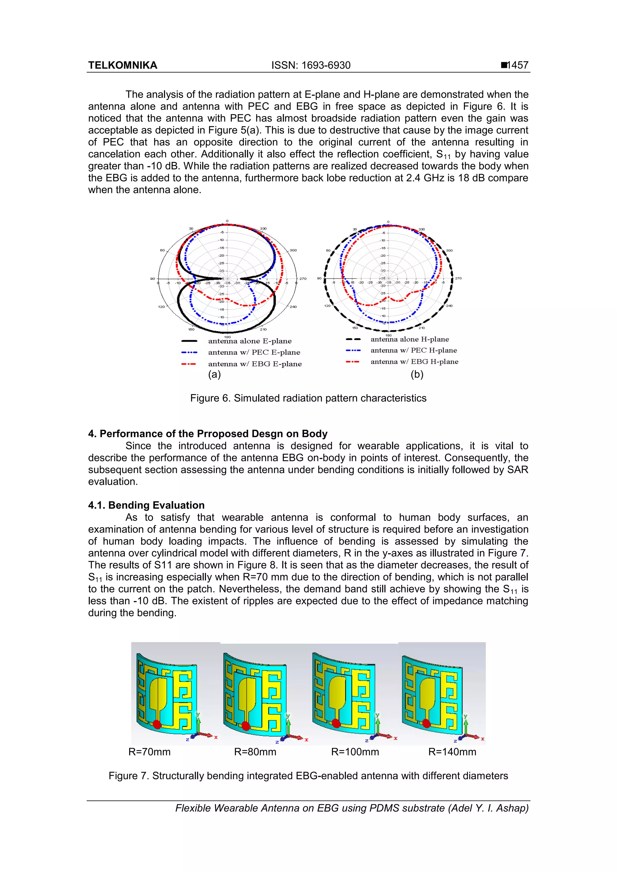 TELKOMNIKA ISSN: 1693-6930 
Flexible Wearable Antenna on EBG using PDMS substrate (Adel Y. I. Ashap)
1457
The analysis of the radiation pattern at E-plane and H-plane are demonstrated when the
antenna alone and antenna with PEC and EBG in free space as depicted in Figure 6. It is
noticed that the antenna with PEC has almost broadside radiation pattern even the gain was
acceptable as depicted in Figure 5(a). This is due to destructive that cause by the image current
of PEC that has an opposite direction to the original current of the antenna resulting in
cancelation each other. Additionally it also effect the reflection coefficient, S11 by having value
greater than -10 dB. While the radiation patterns are realized decreased towards the body when
the EBG is added to the antenna, furthermore back lobe reduction at 2.4 GHz is 18 dB compare
when the antenna alone.
(a) (b)
Figure 6. Simulated radiation pattern characteristics
4. Performance of the Prroposed Desgn on Body
Since the introduced antenna is designed for wearable applications, it is vital to
describe the performance of the antenna EBG on-body in points of interest. Consequently, the
subsequent section assessing the antenna under bending conditions is initially followed by SAR
evaluation.
4.1. Bending Evaluation
As to satisfy that wearable antenna is conformal to human body surfaces, an
examination of antenna bending for various level of structure is required before an investigation
of human body loading impacts. The influence of bending is assessed by simulating the
antenna over cylindrical model with different diameters, R in the y-axes as illustrated in Figure 7.
The results of S11 are shown in Figure 8. It is seen that as the diameter decreases, the result of
S11 is increasing especially when R=70 mm due to the direction of bending, which is not parallel
to the current on the patch. Nevertheless, the demand band still achieve by showing the S11 is
less than -10 dB. The existent of ripples are expected due to the effect of impedance matching
during the bending.
R=70mm R=80mm R=100mm R=140mm
Figure 7. Structurally bending integrated EBG-enabled antenna with different diameters
 