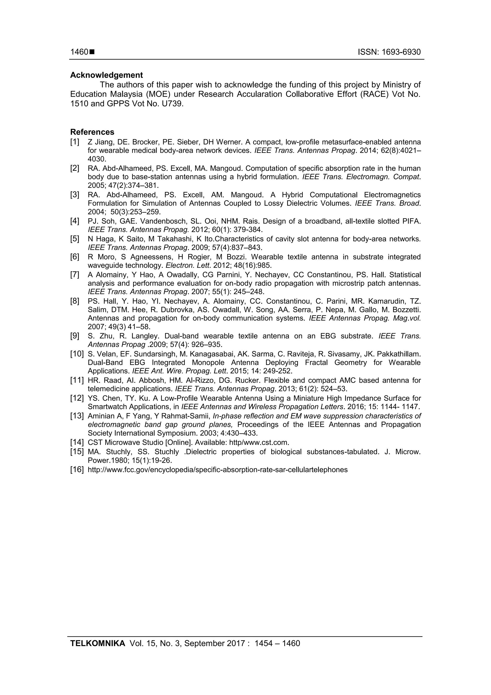  ISSN: 1693-6930
TELKOMNIKA Vol. 15, No. 3, September 2017 : 1454 – 1460
1460
Acknowledgement
The authors of this paper wish to acknowledge the funding of this project by Ministry of
Education Malaysia (MOE) under Research Accularation Collaborative Effort (RACE) Vot No.
1510 and GPPS Vot No. U739.
References
[1] Z Jiang, DE. Brocker, PE. Sieber, DH Werner. A compact, low-profile metasurface-enabled antenna
for wearable medical body-area network devices. IEEE Trans. Antennas Propag. 2014; 62(8):4021–
4030.
[2] RA. Abd-Alhameed, PS. Excell, MA. Mangoud. Computation of specific absorption rate in the human
body due to base-station antennas using a hybrid formulation. IEEE Trans. Electromagn. Compat.
2005; 47(2):374–381.
[3] RA. Abd-Alhameed, PS. Excell, AM. Mangoud. A Hybrid Computational Electromagnetics
Formulation for Simulation of Antennas Coupled to Lossy Dielectric Volumes. IEEE Trans. Broad.
2004; 50(3):253–259.
[4] PJ. Soh, GAE. Vandenbosch, SL. Ooi, NHM. Rais. Design of a broadband, all-textile slotted PIFA.
IEEE Trans. Antennas Propag. 2012; 60(1): 379-384.
[5] N Haga, K Saito, M Takahashi, K Ito.Characteristics of cavity slot antenna for body-area networks.
IEEE Trans. Antennas Propag. 2009; 57(4):837–843.
[6] R Moro, S Agneessens, H Rogier, M Bozzi. Wearable textile antenna in substrate integrated
waveguide technology. Electron. Lett. 2012; 48(16):985.
[7] A Alomainy, Y Hao, A Owadally, CG Parnini, Y. Nechayev, CC Constantinou, PS. Hall. Statistical
analysis and performance evaluation for on-body radio propagation with microstrip patch antennas.
IEEE Trans. Antennas Propag. 2007; 55(1): 245–248.
[8] PS. Hall, Y. Hao, YI. Nechayev, A. Alomainy, CC. Constantinou, C. Parini, MR. Kamarudin, TZ.
Salim, DTM. Hee, R. Dubrovka, AS. Owadall, W. Song, AA. Serra, P. Nepa, M. Gallo, M. Bozzetti.
Antennas and propagation for on-body communication systems. IEEE Antennas Propag. Mag.vol.
2007; 49(3) 41–58.
[9] S. Zhu, R. Langley. Dual-band wearable textile antenna on an EBG substrate. IEEE Trans.
Antennas Propag .2009; 57(4): 926–935.
[10] S. Velan, EF. Sundarsingh, M. Kanagasabai, AK. Sarma, C. Raviteja, R. Sivasamy, JK. Pakkathillam.
Dual-Band EBG Integrated Monopole Antenna Deploying Fractal Geometry for Wearable
Applications. IEEE Ant. Wire. Propag. Lett. 2015; 14: 249-252.
[11] HR. Raad, AI. Abbosh, HM. Al-Rizzo, DG. Rucker. Flexible and compact AMC based antenna for
telemedicine applications. IEEE Trans. Antennas Propag. 2013; 61(2): 524–53.
[12] YS. Chen, TY. Ku. A Low-Profile Wearable Antenna Using a Miniature High Impedance Surface for
Smartwatch Applications, in IEEE Antennas and Wireless Propagation Letters. 2016; 15: 1144- 1147.
[13] Aminian A, F Yang, Y Rahmat-Samii, In-phase reflection and EM wave suppression characteristics of
electromagnetic band gap ground planes, Proceedings of the IEEE Antennas and Propagation
Society International Symposium. 2003; 4:430–433.
[14] CST Microwave Studio [Online]. Available: http/www.cst.com.
[15] MA. Stuchly, SS. Stuchly .Dielectric properties of biological substances-tabulated. J. Microw.
Power.1980; 15(1):19-26.
[16] http://www.fcc.gov/encyclopedia/specific-absorption-rate-sar-cellulartelephones
 