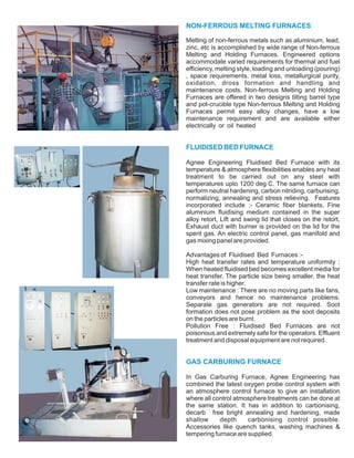 NON-FERROUS MELTING FURNACES
FLUIDISED BED FURNACE
GAS CARBURING FURNACE
Melting of non-ferrous metals such as aluminium, lead,
zinc, etc is accomplished by wide range of Non-ferrous
Melting and Holding Furnaces. Engineered options
accommodate varied requirements for thermal and fuel
efficiency, melting style, loading and unloading (pouring)
, space requirements, metal loss, metallurgical purity,
oxidation, dross formation and handling and
maintenance costs. Non-ferrous Melting and Holding
Furnaces are offered in two designs tilting barrel type
and pot-crucible type Non-ferrous Melting and Holding
Furnaces permit easy alloy changes, have a low
maintenance requirement and are available either
electrically or oil heated
Agnee Engineering Fluidised Bed Furnace with its
temperature & atmosphere flexibilities enables any heat
treatment to be carried out on any steel with
temperatures upto 1200 deg C. The same furnace can
perform neutral hardening, carbon nitriding, carburising,
normalizing, annealing and stress relieving. Features
incorporated include :- Ceramic fiber blankets, Fine
aluminium fluidising medium contained in the super
alloy retort, Lift and swing lid that closes on the retort,
Exhaust duct with burner is provided on the lid for the
spent gas. An electric control panel, gas manifold and
gas mixing panel are provided.
Advantages of Fluidised Bed Furnaces :-
High heat transfer rates and temperature uniformity :
When heated fluidised bed becomes excellent media for
heat transfer. The particle size being smaller, the heat
transfer rate is higher.
Low maintenance : There are no moving parts like fans,
conveyors and hence no maintenance problems.
Separate gas generators are not required. Soot
formation does not pose problem as the soot deposits
on the particles are burnt.
Pollution Free : Fluidised Bed Furnaces are not
poisonous and extremely safe for the operators. Effluent
treatment and disposal equipment are not required.
In Gas Carburing Furnace, Agnee Engineering has
combined the latest oxygen probe control system with
an atmosphere control furnace to give an installation
where all control atmosphere treatments can be done at
the same station. It has in addition to carbonising,
decarb free bright annealing and hardening, made
shallow depth carbonising control possible.
Accessories like quench tanks, washing machines &
tempering furnace are supplied.
 