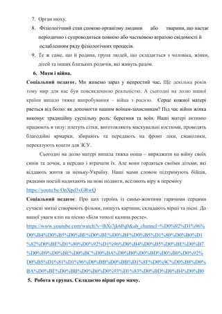 7. Орган нюху.
8. Фізіологічний стан спокою організму людини або тварини, що настає
періодично і супроводиться повною або частковою втратою свідомості й
ослабленням ряду фізіологічних процесів.
9. Те ж саме, що й родина, група людей, що складається з чоловіка, жінки,
дітей та інших близьких родичів, які живуть разом.
6. Мати і війна.
Соціальний педагог. Ми живемо зараз у непростий час. Ще декілька років
тому мир для нас був повсякденною реальністю. А сьогодні на долю нашої
країни випало тяжке випробування – війна з росією. Серце кожної матері
рветься від болю: як допомогти нашим воїнам-захисникам? Під час війни жінка
виконує традиційну суспільну роль: берегиня та воїн. Наші матері активно
працюють в тилу: плетуть сітки, виготовляють маскувальні костюми, проводять
благодійні ярмарки, збирають та передають на фронт ліки, смаколики,
переказують кошти для ЗСУ.
Сьогодні на долю матері випала тяжка ноша – виряджати на війну своїх
синів та дочок, а нерідко і втрачати їх. Але вони гордяться своїми дітьми, які
віддають життя за неньку-Україну. Наші мами словом підтримують бійців,
рядками поезій надихають на нові подвиги, вселяють віру в перемогу
https://youtu.be/OoXpd3vGRwQ
Соціальний педагог. Про цих героїнь із синьо-жовтими гарячими серцями
сучасні митці створюють фільми, пишуть картини, складають вірші та пісні. До
вашої уваги кліп на пісню «Біля тополі калина росте».
https://www.youtube.com/watch?v=lhXi7jk6Pq0&ab_channel=%D0%92%D1%96%
D0%B4%D0%B5%D0%BE%D0%BE%D0%BF%D0%B5%D1%80%D0%B0%D1
%82%D0%BE%D1%80%D0%92%D1%96%D0%B4%D0%B5%D0%BE%D0%B7
%D0%B9%D0%BE%D0%BC%D0%BA%D0%B0%D0%BD%D0%B0%D0%92%
D0%B5%D1%81%D1%96%D0%BB%D0%BB%D1%8F%D0%9C%D0%B8%D0%
BA%D0%BE%D0%BB%D0%B0%D0%93%D1%83%D0%BD%D0%B4%D0%B0
5. Робота в групах. Складаємо вірші про маму.
 