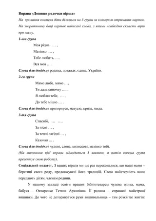 Вправа «Допиши рядочки вірша»
На прохання вчителя діти діляться на 3 групи за кольором отриманих карток.
На зворотньому боці карток написані слова, з якими необхідно скласти вірш
про маму.
1-ша група
Моя рідна … ,
Матінко … ,
Тебе любить, ….
Вся моя … .
Слова для довідки: родина, поважає, єдина, Україно.
2-га група
Мамо люба, мамо …,
Ти дала синочку … .
Я люблю тебе, … ,
До тебе міцно … .
Слова для довідки: пригорнуся, матусю, крила, мила.
3-тя група
Спасибі, … …,
За пісні … ,
За теплі лагідні … ,
Казочки ... .
Слова для довідки: чудові, слова, колискові, матінко тобі.
(На виконання цієї вправи відводиться 3 хвилини, а потім кожна група
презентує свою роботу).
Соціальний педагог. З ваших віршів ми ще раз переконалися, що наші мами –
берегині свого роду, продовжувачі його традицій. Свою майстерність вони
передають дітям, членам родини.
У нашому закладі освіти працює бібліотекарем чудова жінка, мама,
бабуся – Овчаренко Тетяна Архипівна. Її родина – справжні майстрині
вишивки. До чого не доторкнуться руки вишивальниць – там розквітає життя:
 