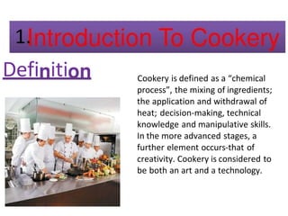 Defi iti Cookery is defined as a “chemical
process”, the mixing of ingredients;
the application and withdrawal of
heat; decision-making, technical
knowledge and manipulative skills.
In the more advanced stages, a
further element occurs-that of
creativity. Cookery is considered to
be both an art and a technology.
 