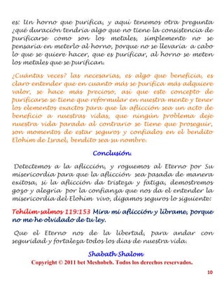 10
es: Un horno que purifica, y aquí tenemos otra pregunta
¿qué duración tendría algo que no tiene la consistencia de
purificarse como son los metales, simplemente no se
pensaría en meterlo al horno, porque no se llevaría a cabo
lo que se quiere hacer, que es purificar, al horno se meten
los metales que se purifican.
¿Cuántas veces? las necesarias, es algo que beneficia, es
claro entender que en cuanto más se purifica más adquiere
valor, se hace más precioso, así que este concepto de
purificarse se tiene que reformular en nuestra mente y tener
los elementos exactos para que la aflicción sea un acto de
beneficio a nuestras vidas, que ningún problema deje
nuestra vida parada al contrario se tiene que proseguir,
son momentos de estar seguros y confiados en el bendito
Elohím de Israel, bendito sea su nombre.
Conclusión.
Detectemos a la aflicción, y roguemos al Eterno por Su
misericordia para que la aflicción sea pasada de manera
exitosa, si la aflicción da tristeza y fatiga, demostremos
gozo y alegría por la confianza que nos da el entender la
misericordia del Elohím vivo, digamos seguros lo siguiente:
Tehilim-salmos 119:153 Mira mi aflicción y líbrame, porque
no me he olvidado de tu ley.
Que el Eterno nos de la libertad, para andar con
seguridad y fortaleza todos los días de nuestra vida.
Shabath Shalom
Copyright © 2011 bet Meshobeb. Todos los derechos reservados.
 