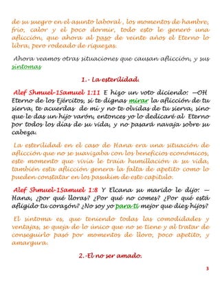 3
de su suegro en el asunto laboral , los momentos de hambre,
frío, calor y el poco dormir, todo esto le generó una
aflicción, que ahora al paso de veinte años el Eterno lo
libra, pero rodeado de riquezas.
Ahora veamos otras situaciones que causan aflicción, y sus
síntomas
1.- La esterilidad.
Alef Shmuel-1Samuel 1:11 E hizo un voto diciendo: —OH
Eterno de los Ejércitos, si te dignas mirar la aflicción de tu
sierva, te acuerdas de mí y no te olvidas de tu sierva, sino
que le das un hijo varón, entonces yo lo dedicaré al Eterno
por todos los días de su vida, y no pasará navaja sobre su
cabeza.
La esterilidad en el caso de Hana era una situación de
aflicción que no se suavizaba con los beneficios económicos,
este momento que vivía le traía humillación a su vida,
también esta aflicción genera la falta de apetito como lo
pueden constatar en los pasukim de este capítulo.
Alef Shmuel-1Samuel 1:8 Y Elcana su marido le dijo: —
Hana, ¿por qué lloras? ¿Por qué no comes? ¿Por qué está
afligido tu corazón? ¿No soy yo para ti mejor que diez hijos?
El síntoma es, que teniendo todas las comodidades y
ventajas, se queja de lo único que no se tiene y al tratar de
conseguirlo pasó por momentos de lloro, poco apetito, y
amargura.
2.-El no ser amado.
 