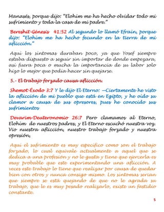 5
Manasés, porque dijo: “Elohím me ha hecho olvidar todo mi
sufrimiento y toda la casa de mi padre.”
Bereshit-Génesis 41:52 Al segundo lo llamó Efraín, porque
dijo: “Elohím me ha hecho fecundo en la tierra de mi
aflicción.”
Aquí los síntomas duraban poco, ya que Yosef siempre
estaba dispuesto a seguir sin importar de donde empezara,
así fuera poca o mucha la importancia de su labor solo
hizo lo mejor que podía hacer sin quejarse.
5.- El trabajo forzado causa aflicción.
Shemot-Éxodo 3:7 Y le dijo El Eterno: —Ciertamente he visto
la aflicción de mi pueblo que está en Egipto, y he oído su
clamor a causa de sus opresores, pues he conocido sus
sufrimientos
Devarim-Deuteronomio 26:7 Pero clamamos al Eterno,
Elohím de nuestros padres, y El Eterno escuchó nuestra voz.
Vio nuestra aflicción, nuestro trabajo forzado y nuestra
opresión,
Aquí el sufrimiento es muy específico como son el trabajo
forzado, lo cual equivale actualmente a aquel que se
dedica a una profesión y no le gusta y tiene que ejercerla es
muy probable que este experimentando una aflicción. A
veces este trabajo lo tiene que realizar por causa de quedar
bien con otros y nunca consigo mismo. Los síntomas serian
que siempre se está quejando de que no le agrada su
trabajo, que le es muy pesado realizarlo, existe un fastidio
constante.
 