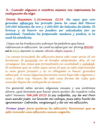 6
6.- Cuando alguien o nosotros mismos nos imponemos la
realización de algo.
Divrei Hayamin 1-1Cronicas 22:14 He aquí que con
grandes esfuerzos he provisto para la casa del Eterno
100.000 talentos de oro y 1.000.000 de talentos de plata. El
bronce y el hierro no pueden ser calculados por su
cantidad. También he preparado madera y piedra, a lo
cual tú añadirás.
(Aquí en la traducción subrayo la palabra que hace
referencia a aflicción la cual es esfuerzos ver strong H6040
oní de H6031; depresión, i.e. miseria:- aflicción, afligido, angustia,.)
La causa principal de aflicción para este caso sería el no
terminar el proyecto en el tiempo estipulado, dos, el no
conseguir las cosas que prometimos en cantidad y calidad.
El síntoma que se nota aquí seria el que se está exponiendo
a una gran presión y se ve obligado a hacer grandes
esfuerzos. A veces algunas personas viven bajo este régimen y
una y otra vez hacen de esto una forma de vida que
cuando dejan de realizarla se muere.
En general estas serían algunas causas y sus síntomas
ahora ¿qué tenemos que hacer para quitar de nuestra vida
esto? Veamos: Yob-Job 10:15 Si soy culpable, ¡ay de mí! Pero
aun siendo justo, no levanto mi cabeza, pues estoy harto de
ignominia= (afrenta, vergüenza) y de ver mi aflicción.
Primer paso: para quitarse la aflicción: Reconocer que se
está viviendo una aflicción nunca negarla.
 
