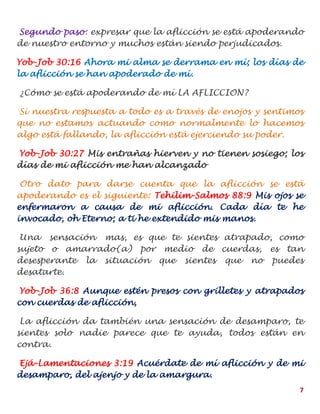 7
Segundo paso: expresar que la aflicción se está apoderando
de nuestro entorno y muchos están siendo perjudicados.
Yob-Job 30:16 Ahora mi alma se derrama en mí; los días de
la aflicción se han apoderado de mí.
¿Cómo se está apoderando de mí LA AFLICCION?
Si nuestra respuesta a todo es a través de enojos y sentimos
que no estamos actuando como normalmente lo hacemos
algo está fallando, la aflicción está ejerciendo su poder.
Yob-Job 30:27 Mis entrañas hierven y no tienen sosiego; los
días de mi aflicción me han alcanzado
Otro dato para darse cuenta que la aflicción se está
apoderando es el siguiente: Tehilim-Salmos 88:9 Mis ojos se
enfermaron a causa de mi aflicción. Cada día te he
invocado, oh Eterno; a ti he extendido mis manos.
Una sensación mas, es que te sientes atrapado, como
sujeto o amarrado(a) por medio de cuerdas, es tan
desesperante la situación que sientes que no puedes
desatarte.
Yob-Job 36:8 Aunque estén presos con grilletes y atrapados
con cuerdas de aflicción,
La aflicción da también una sensación de desamparo, te
sientes solo nadie parece que te ayuda, todos están en
contra.
Ejá-Lamentaciones 3:19 Acuérdate de mí aflicción y de mi
desamparo, del ajenjo y de la amargura.
 