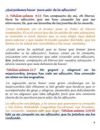 8
¿Qué podemos hacer para salir de la aflicción?
1.-Tehilim-salmos 9:13 Ten compasión de mí, oh Eterno.
Mira la aflicción que me han causado los que me
aborrecen; tú, que me levantas de las puertas de la muerte,
Como podemos ver el primer paso es Pedir al Eterno
compasión, Él es el único que da la salida de esta situación,
se comenta a nivel clínico que es una etapa muy difícil
para superar y que nadie te puede ayudar del todo, que los
daños en la salud son inevitables y ha veces mortales.
¿Cuál sería la actitud que se tiene que tomar para
enfrentar a la aflicción?, bueno, como ya lo comente,
iniciamos con reconocer que está viviendo una aflicción,
dos: pedimos compasión al Eterno por nuestra situación. Y
ahora veamos que más debemos de hacer:
Tehilim-salmos 31:7 Me gozaré y alegraré en tu
misericordia, porque has visto mi aflicción. Has conocido
mi alma en las angustias.
Lo siguiente seria tener una gran confianza en la
misericordia del Altísimo a tal grado que tendría que ir
acompañada de gozo y alegría, elementos que difícilmente
se ve en alguien que esta afligido, pero que son caminos
claros de la escritura para salir de la aflicción.
La aflicción nos fatiga, y lo único que queremos es consuelo
y las Kitvei Hakodesh (sagradas Escrituras) nos brindan
ese consuelo, veamos esto que digo: Tehilim-salmos 119:50
Esto es mi consuelo en mi aflicción: que tu palabra me ha
vivificado.
 