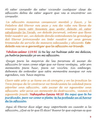9
Al estar cansado de estar viviendo cualquier clase de
aflicción debes de estar seguro que vas a encontrar un
consuelo.
La aflicción ocasiona cansancio mental y físico, y la
Palabra del Eterno nos saca y nos da vida nos llena de
energía para esto tenemos que sentir deleite al estar
estudiando la Torah, un deleite personal, intimo que llene
todo nuestro ser, un deleite donde entendamos la grandeza
del Eterno provocando en todo nuestro ser una ganas
tremenda de servirle de manera adecuada y eficiente. Este
deleite nos va a garantizar que la aflicción no triunfe.
Tehilim-salmo 119:92 Si tu ley no hubiese sido mi delicia,
ya habría perecido yo en mi aflicción.
Quizá para la mayoría de las personas el suceso de
aflicción lo vean como algo que no tiene ventajas, solo son
momentos para huir, para no vivirlos. Sin embargo,
debemos de entender que estos momentos aunque no nos
agradan, nos hace mejores.
Claro está solo si se tiene en el corazón y en la practica la
Tora porque de lo contrario no tendríamos la calidad para
soportar una aflicción, este suceso de no aguantar una
aflicción solo sería un momento de destrucción, veamos el
siguiente pasúk: Yeshayahu-Isaías 48:10 He aquí que te he
purificado, pero no como a plata; te he probado en el horno
de la aflicción.
Aquí el Eterno dice algo muy importante en cuanto a la
aflicción, ¿Qué es lo que Él dice? Bueno lo que expresa es que
 