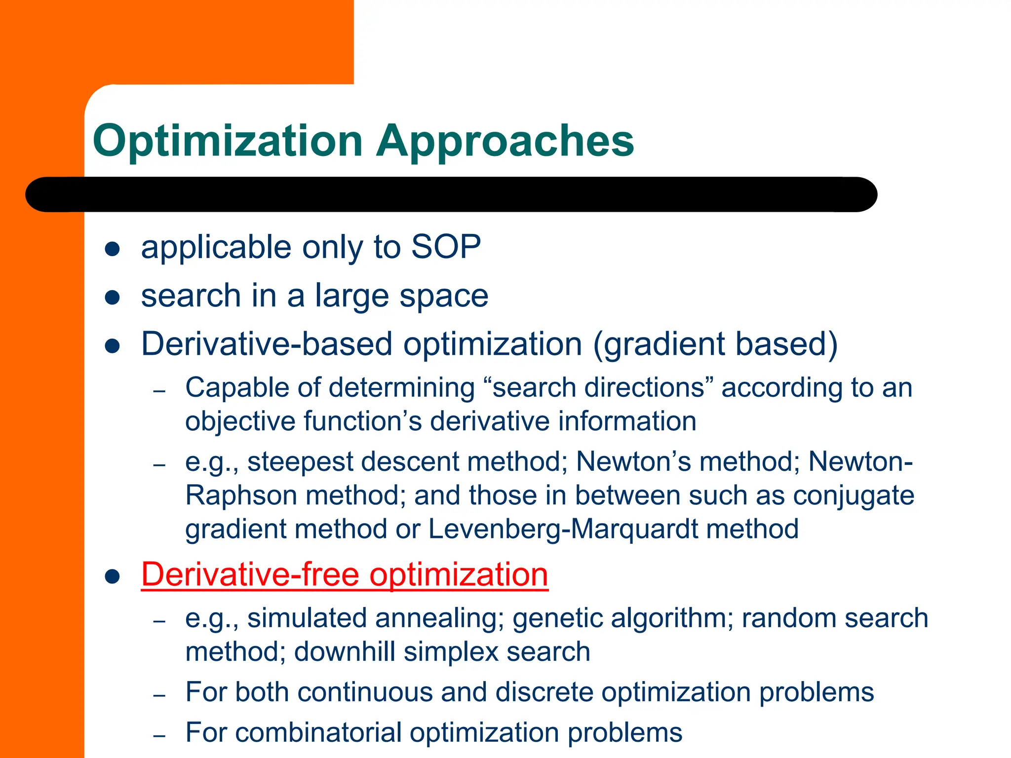 Optimization Approaches
⚫ applicable only to SOP
⚫ search in a large space
⚫ Derivative-based optimization (gradient based)
– Capable of determining “search directions” according to an
objective function’s derivative information
– e.g., steepest descent method; Newton’s method; Newton-
Raphson method; and those in between such as conjugate
gradient method or Levenberg-Marquardt method
⚫ Derivative-free optimization
– e.g., simulated annealing; genetic algorithm; random search
method; downhill simplex search
– For both continuous and discrete optimization problems
– For combinatorial optimization problems
 