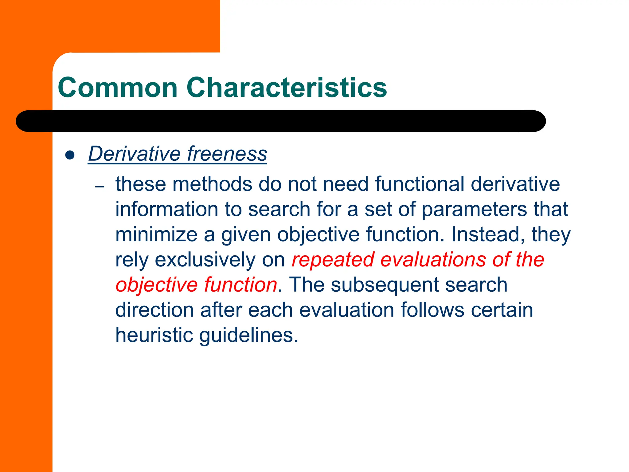 Common Characteristics
⚫ Derivative freeness
– these methods do not need functional derivative
information to search for a set of parameters that
minimize a given objective function. Instead, they
rely exclusively on repeated evaluations of the
objective function. The subsequent search
direction after each evaluation follows certain
heuristic guidelines.
 