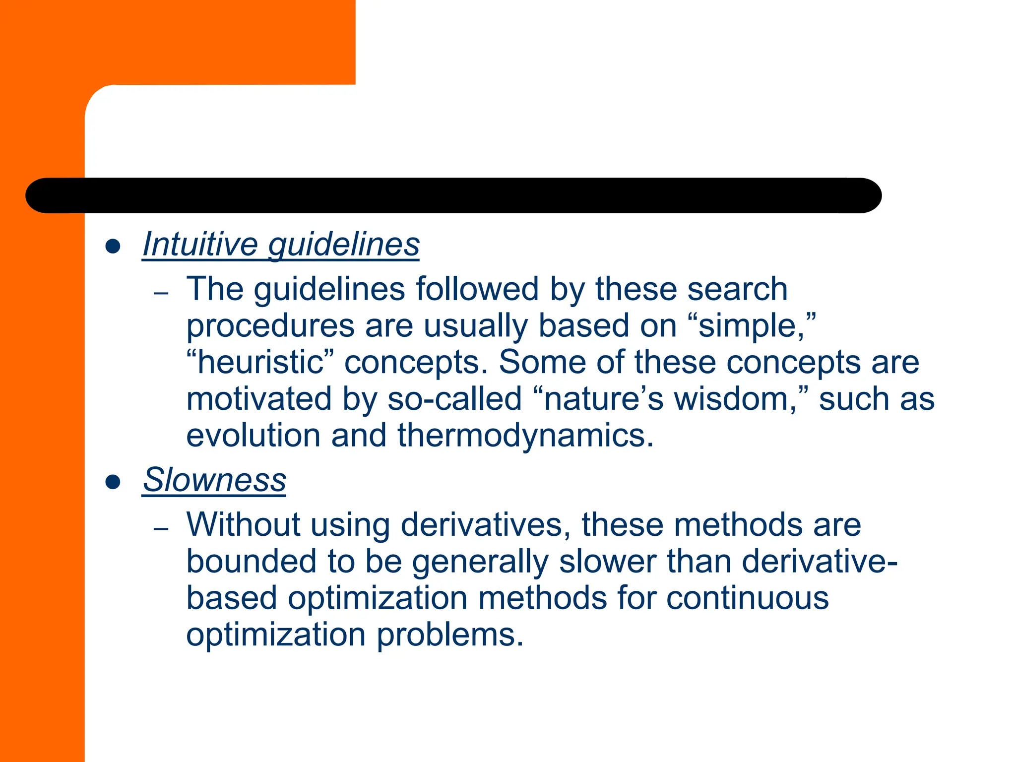 ⚫ Intuitive guidelines
– The guidelines followed by these search
procedures are usually based on “simple,”
“heuristic” concepts. Some of these concepts are
motivated by so-called “nature’s wisdom,” such as
evolution and thermodynamics.
⚫ Slowness
– Without using derivatives, these methods are
bounded to be generally slower than derivative-
based optimization methods for continuous
optimization problems.
 