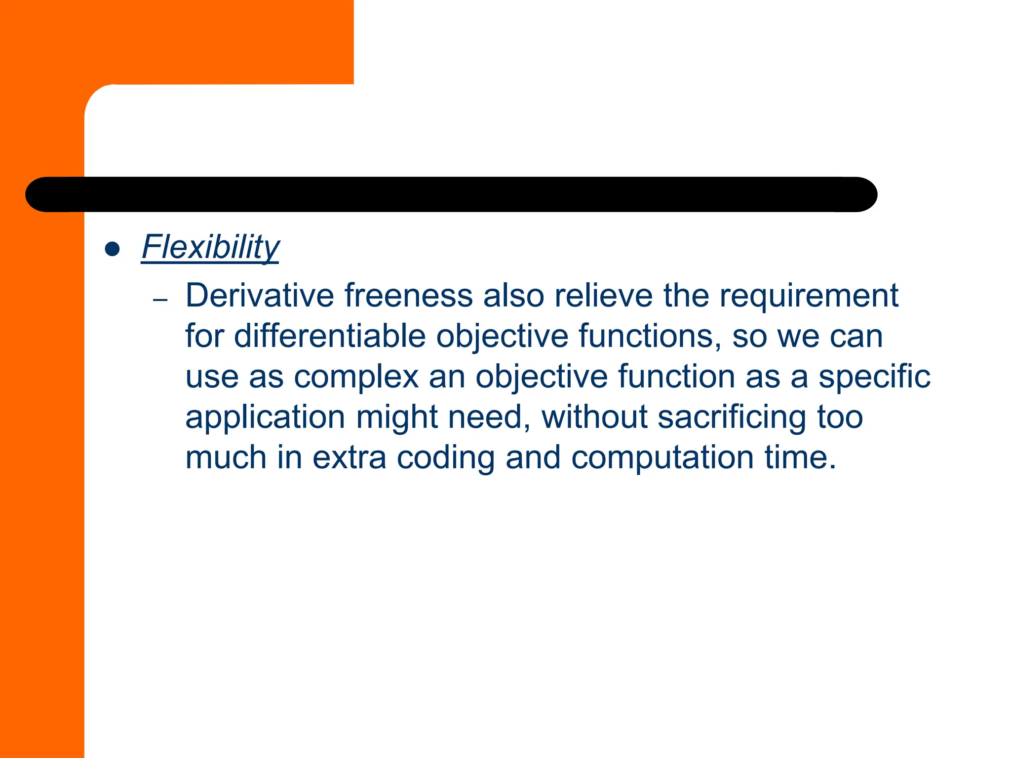 ⚫ Flexibility
– Derivative freeness also relieve the requirement
for differentiable objective functions, so we can
use as complex an objective function as a specific
application might need, without sacrificing too
much in extra coding and computation time.
 