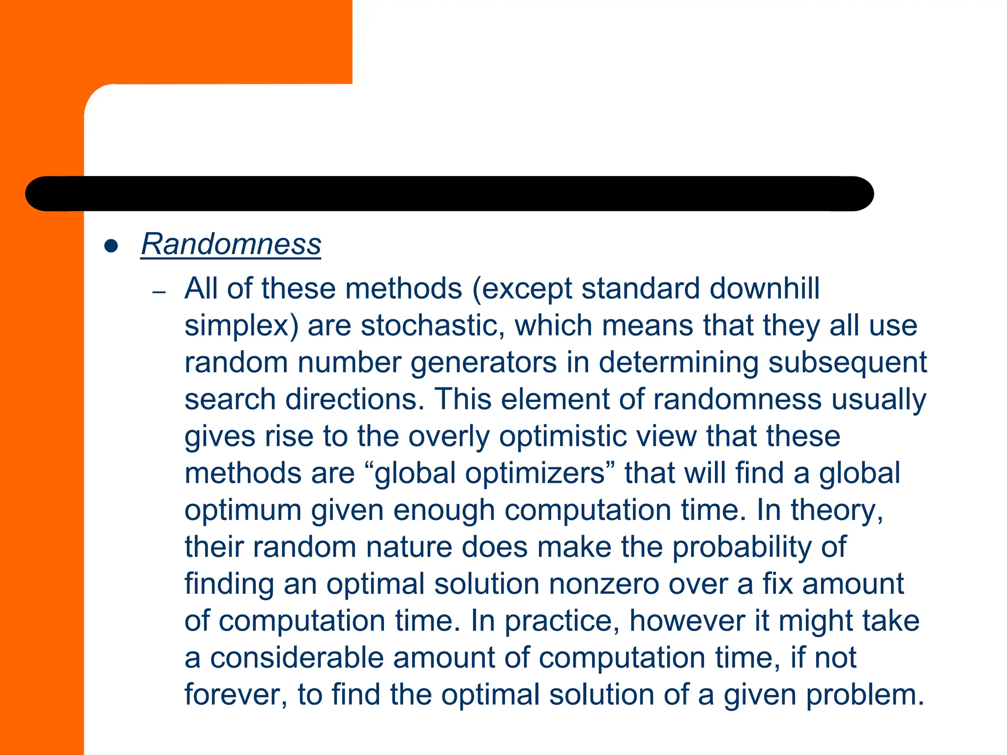 ⚫ Randomness
– All of these methods (except standard downhill
simplex) are stochastic, which means that they all use
random number generators in determining subsequent
search directions. This element of randomness usually
gives rise to the overly optimistic view that these
methods are “global optimizers” that will find a global
optimum given enough computation time. In theory,
their random nature does make the probability of
finding an optimal solution nonzero over a fix amount
of computation time. In practice, however it might take
a considerable amount of computation time, if not
forever, to find the optimal solution of a given problem.
 