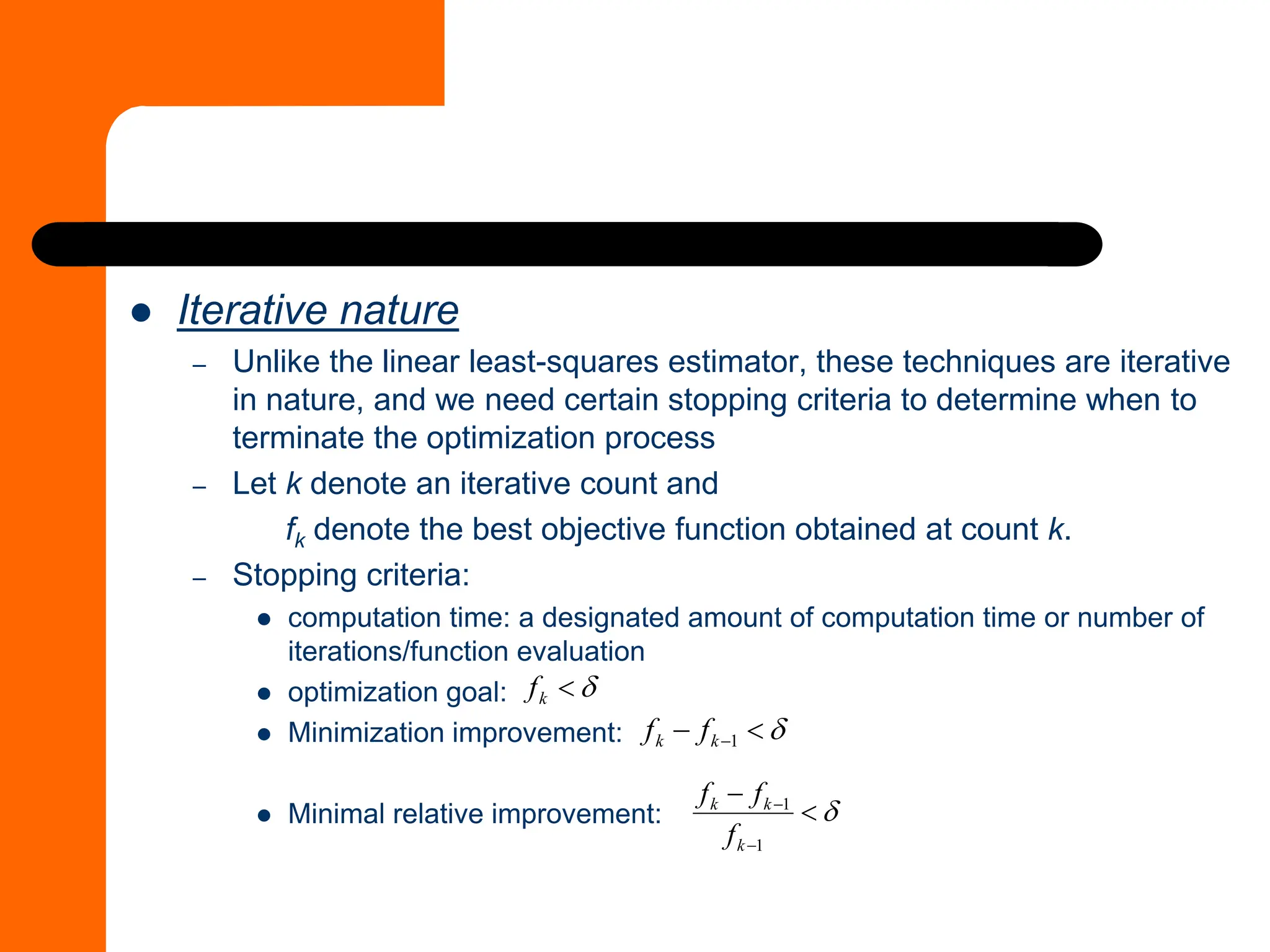 ⚫ Iterative nature
– Unlike the linear least-squares estimator, these techniques are iterative
in nature, and we need certain stopping criteria to determine when to
terminate the optimization process
– Let k denote an iterative count and
fk denote the best objective function obtained at count k.
– Stopping criteria:
⚫ computation time: a designated amount of computation time or number of
iterations/function evaluation
⚫ optimization goal:
⚫ Minimization improvement:
⚫ Minimal relative improvement:


k
f


− −1
k
k f
f


−
−
−
1
1
k
k
k
f
f
f
 