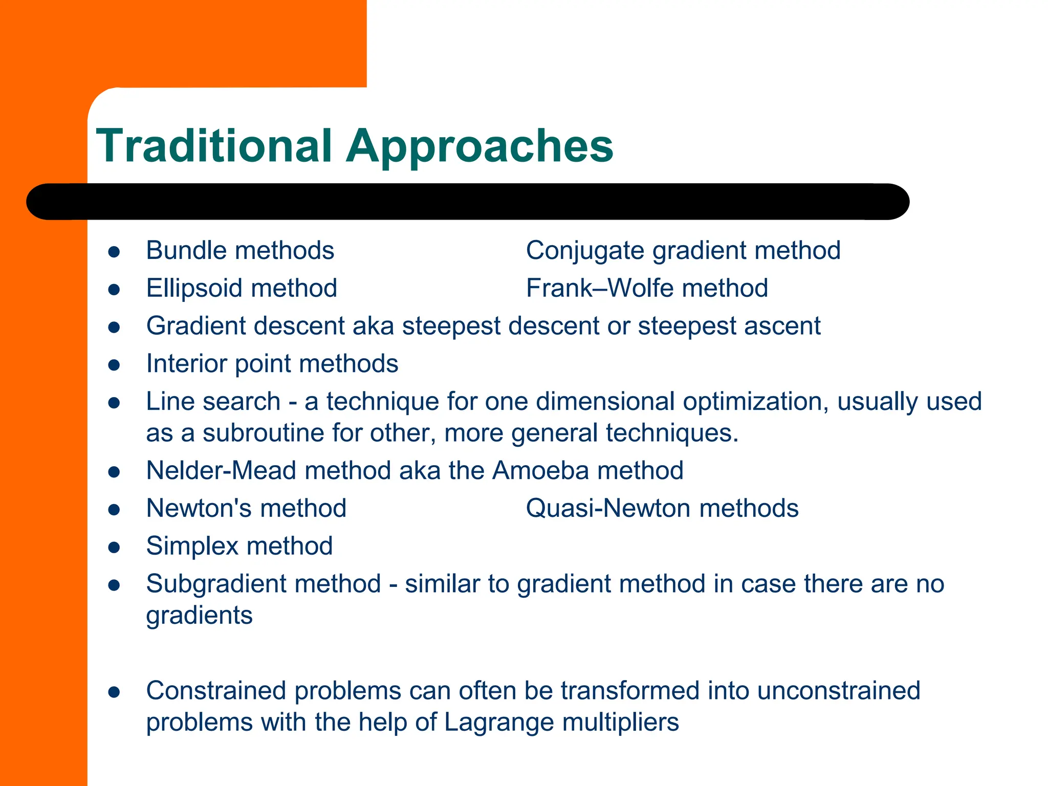 ⚫ Bundle methods Conjugate gradient method
⚫ Ellipsoid method Frank–Wolfe method
⚫ Gradient descent aka steepest descent or steepest ascent
⚫ Interior point methods
⚫ Line search - a technique for one dimensional optimization, usually used
as a subroutine for other, more general techniques.
⚫ Nelder-Mead method aka the Amoeba method
⚫ Newton's method Quasi-Newton methods
⚫ Simplex method
⚫ Subgradient method - similar to gradient method in case there are no
gradients
⚫ Constrained problems can often be transformed into unconstrained
problems with the help of Lagrange multipliers
Traditional Approaches
 