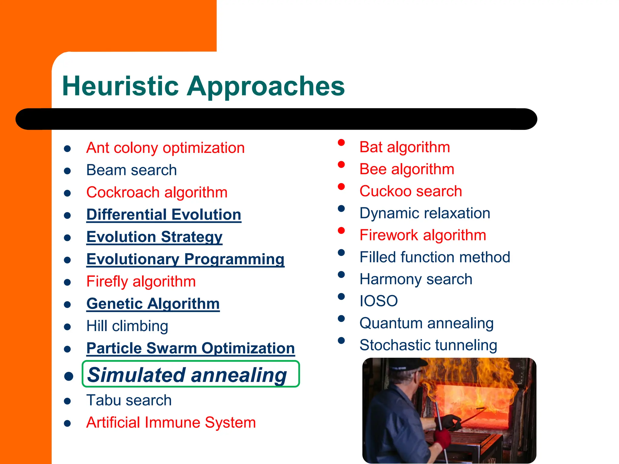 Heuristic Approaches
⚫ Ant colony optimization
⚫ Beam search
⚫ Cockroach algorithm
⚫ Differential Evolution
⚫ Evolution Strategy
⚫ Evolutionary Programming
⚫ Firefly algorithm
⚫ Genetic Algorithm
⚫ Hill climbing
⚫ Particle Swarm Optimization
⚫ Simulated annealing
⚫ Tabu search
⚫ Artificial Immune System
• Bat algorithm
• Bee algorithm
• Cuckoo search
• Dynamic relaxation
• Firework algorithm
• Filled function method
• Harmony search
• IOSO
• Quantum annealing
• Stochastic tunneling
 