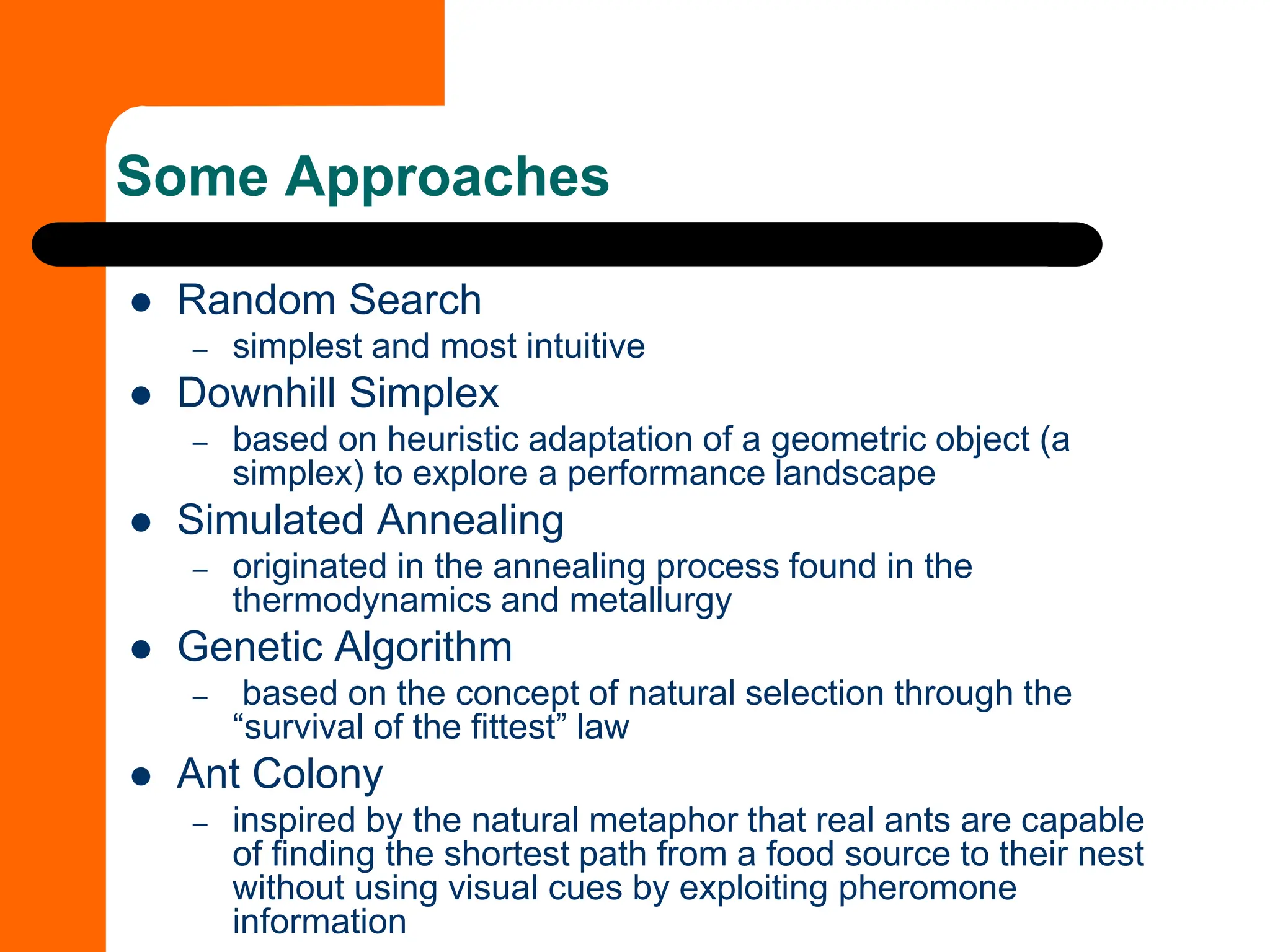 Some Approaches
⚫ Random Search
– simplest and most intuitive
⚫ Downhill Simplex
– based on heuristic adaptation of a geometric object (a
simplex) to explore a performance landscape
⚫ Simulated Annealing
– originated in the annealing process found in the
thermodynamics and metallurgy
⚫ Genetic Algorithm
– based on the concept of natural selection through the
“survival of the fittest” law
⚫ Ant Colony
– inspired by the natural metaphor that real ants are capable
of finding the shortest path from a food source to their nest
without using visual cues by exploiting pheromone
information
 