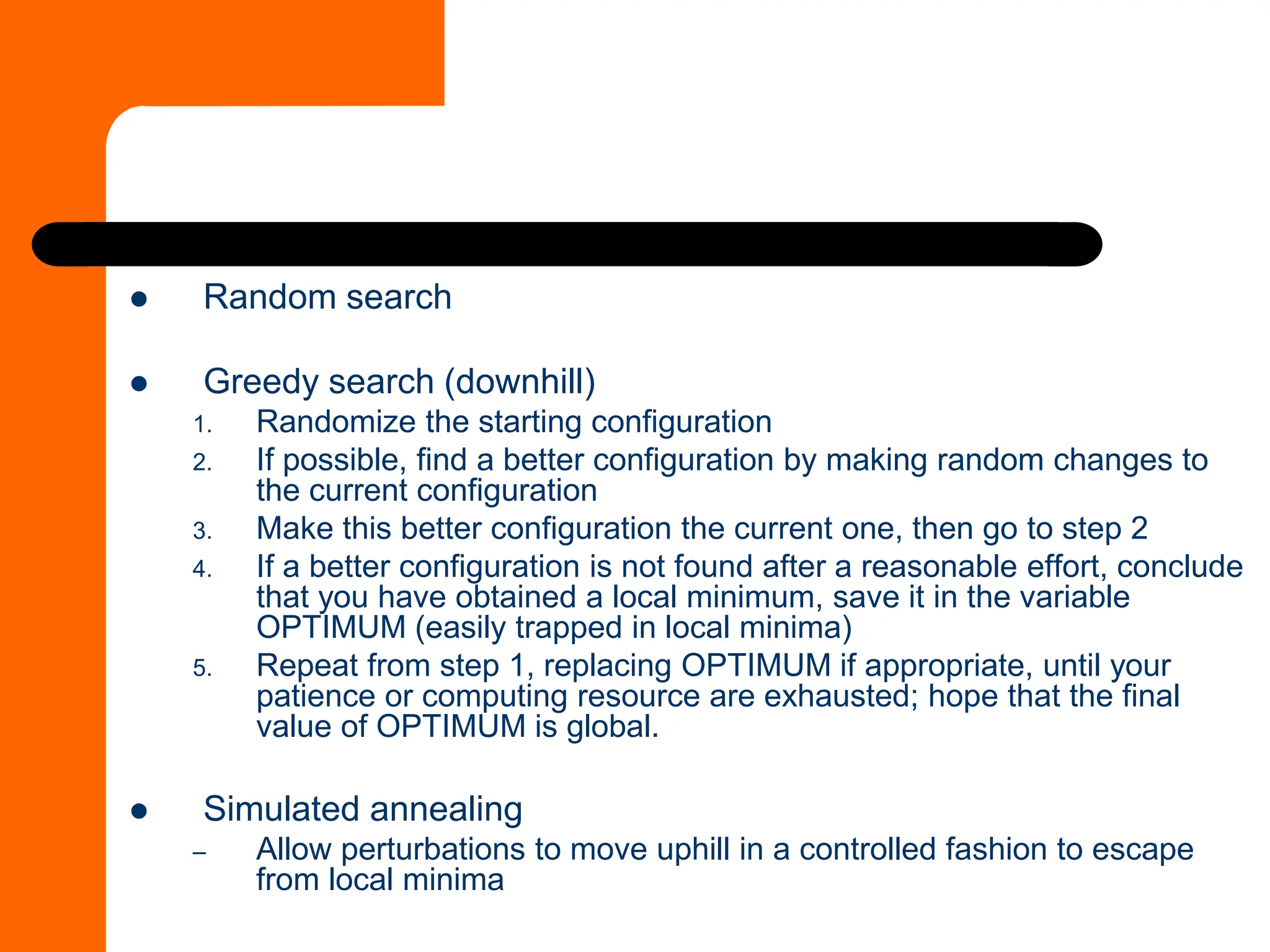 ⚫ Random search
⚫ Greedy search (downhill)
1. Randomize the starting configuration
2. If possible, find a better configuration by making random changes to
the current configuration
3. Make this better configuration the current one, then go to step 2
4. If a better configuration is not found after a reasonable effort, conclude
that you have obtained a local minimum, save it in the variable
OPTIMUM (easily trapped in local minima)
5. Repeat from step 1, replacing OPTIMUM if appropriate, until your
patience or computing resource are exhausted; hope that the final
value of OPTIMUM is global.
⚫ Simulated annealing
– Allow perturbations to move uphill in a controlled fashion to escape
from local minima
 