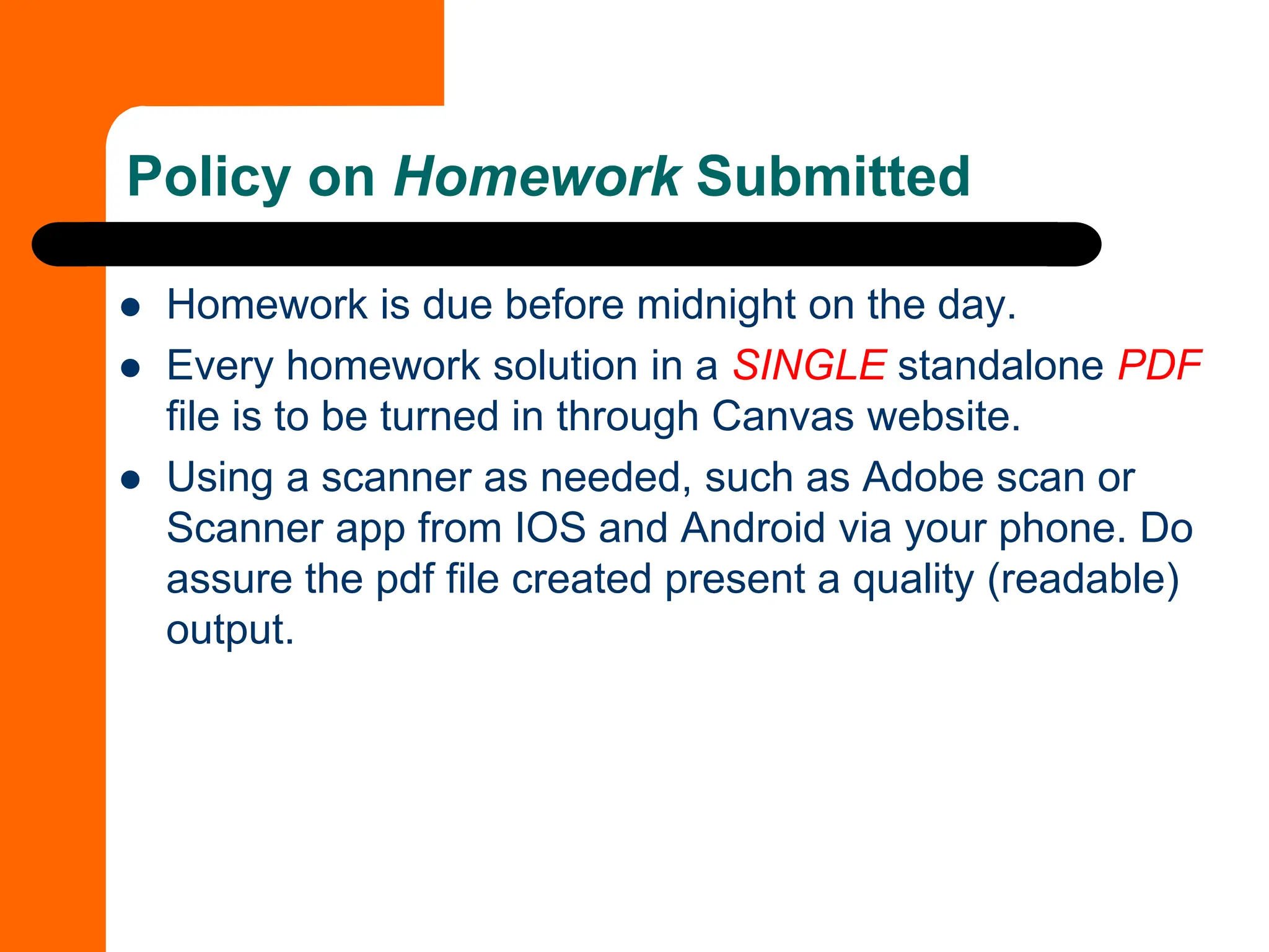 ⚫ Homework is due before midnight on the day.
⚫ Every homework solution in a SINGLE standalone PDF
file is to be turned in through Canvas website.
⚫ Using a scanner as needed, such as Adobe scan or
Scanner app from IOS and Android via your phone. Do
assure the pdf file created present a quality (readable)
output.
Policy on Homework Submitted
 