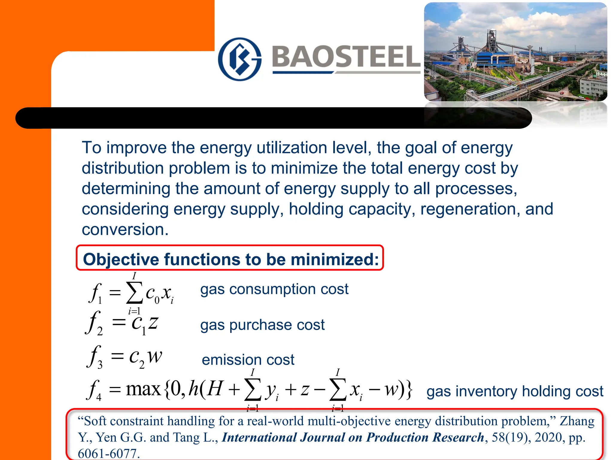 To improve the energy utilization level, the goal of energy
distribution problem is to minimize the total energy cost by
determining the amount of energy supply to all processes,
considering energy supply, holding capacity, regeneration, and
conversion.
1 0
1
I
i
i
f c x
=
= 
2 1
f c z
=
3 2
f c w
=
4
1 1
max{0, ( )}
I I
i i
i i
f h H y z x w
= =
= + + − −
 
Objective functions to be minimized:
gas consumption cost
gas purchase cost
emission cost
gas inventory holding cost
“Soft constraint handling for a real-world multi-objective energy distribution problem,” Zhang
Y., Yen G.G. and Tang L., International Journal on Production Research, 58(19), 2020, pp.
6061-6077.
 