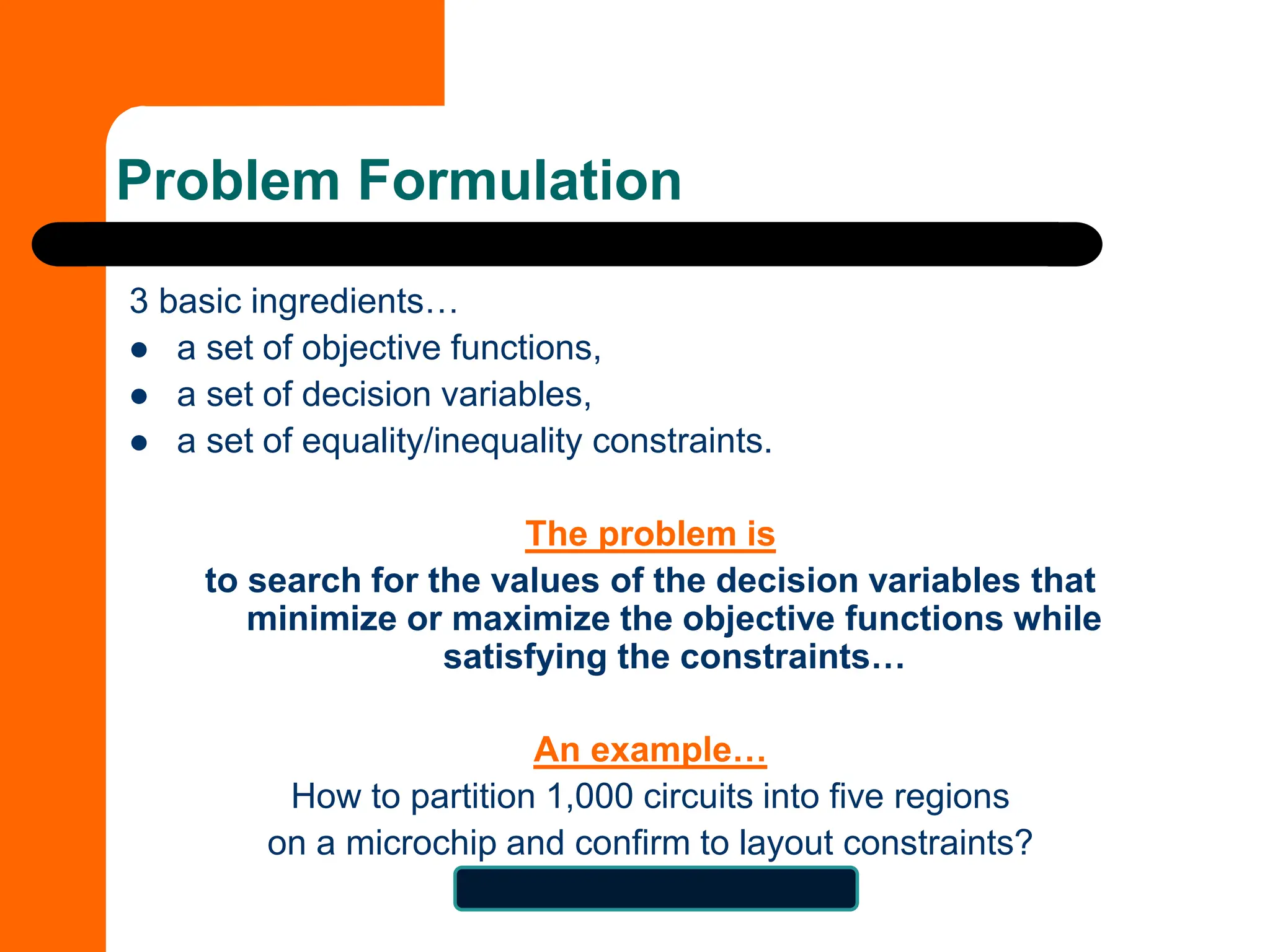 Problem Formulation
3 basic ingredients…
⚫ a set of objective functions,
⚫ a set of decision variables,
⚫ a set of equality/inequality constraints.
The problem is
to search for the values of the decision variables that
minimize or maximize the objective functions while
satisfying the constraints…
An example…
How to partition 1,000 circuits into five regions
on a microchip and confirm to layout constraints?
5^1000 = 9.33263619E698
 