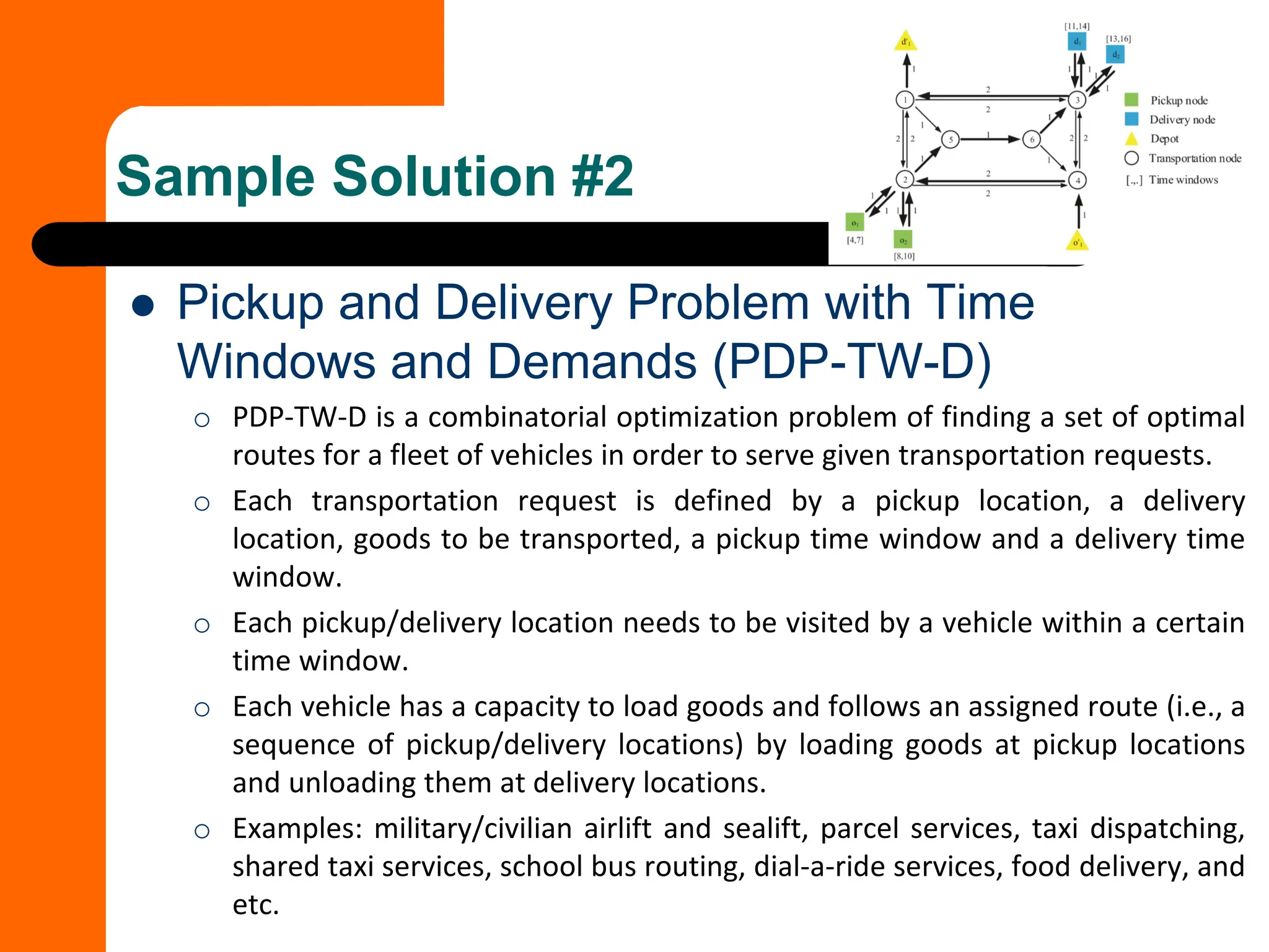 ⚫ Pickup and Delivery Problem with Time
Windows and Demands (PDP-TW-D)
o PDP-TW-D is a combinatorial optimization problem of finding a set of optimal
routes for a fleet of vehicles in order to serve given transportation requests.
o Each transportation request is defined by a pickup location, a delivery
location, goods to be transported, a pickup time window and a delivery time
window.
o Each pickup/delivery location needs to be visited by a vehicle within a certain
time window.
o Each vehicle has a capacity to load goods and follows an assigned route (i.e., a
sequence of pickup/delivery locations) by loading goods at pickup locations
and unloading them at delivery locations.
o Examples: military/civilian airlift and sealift, parcel services, taxi dispatching,
shared taxi services, school bus routing, dial-a-ride services, food delivery, and
etc.
Sample Solution #2
 