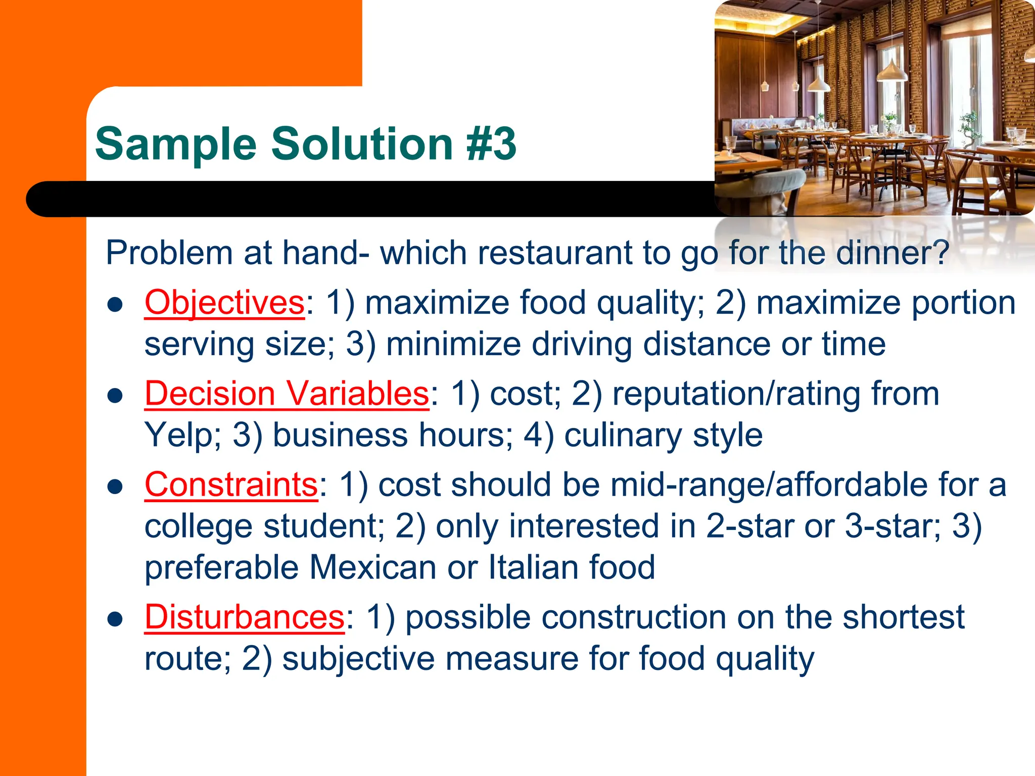 Problem at hand- which restaurant to go for the dinner?
⚫ Objectives: 1) maximize food quality; 2) maximize portion
serving size; 3) minimize driving distance or time
⚫ Decision Variables: 1) cost; 2) reputation/rating from
Yelp; 3) business hours; 4) culinary style
⚫ Constraints: 1) cost should be mid-range/affordable for a
college student; 2) only interested in 2-star or 3-star; 3)
preferable Mexican or Italian food
⚫ Disturbances: 1) possible construction on the shortest
route; 2) subjective measure for food quality
Sample Solution #3
 