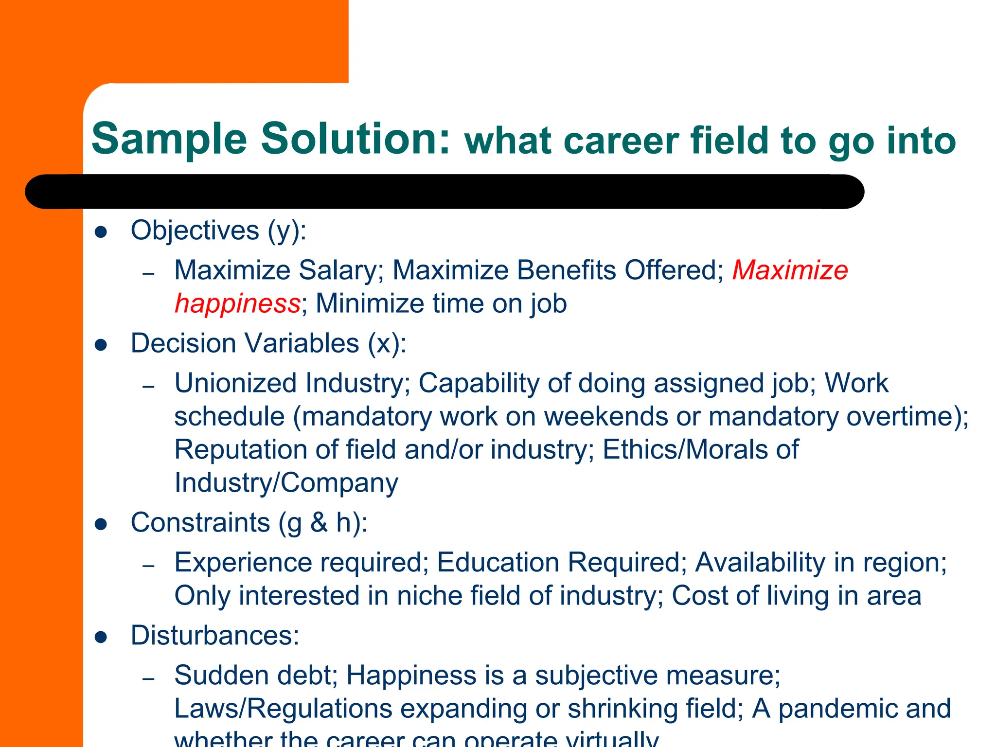 ⚫ Objectives (y):
– Maximize Salary; Maximize Benefits Offered; Maximize
happiness; Minimize time on job
⚫ Decision Variables (x):
– Unionized Industry; Capability of doing assigned job; Work
schedule (mandatory work on weekends or mandatory overtime);
Reputation of field and/or industry; Ethics/Morals of
Industry/Company
⚫ Constraints (g & h):
– Experience required; Education Required; Availability in region;
Only interested in niche field of industry; Cost of living in area
⚫ Disturbances:
– Sudden debt; Happiness is a subjective measure;
Laws/Regulations expanding or shrinking field; A pandemic and
Sample Solution: what career field to go into
 