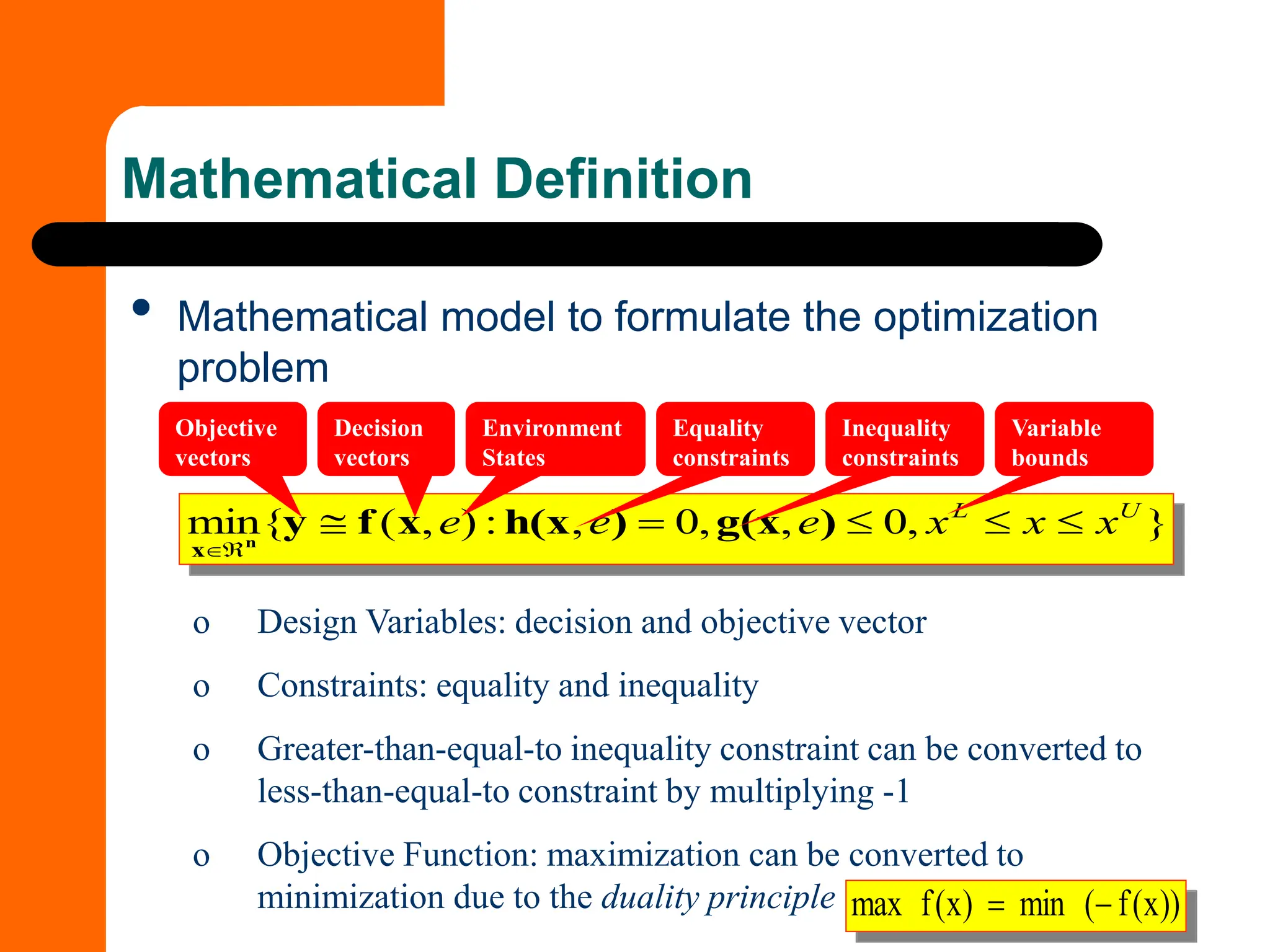 Mathematical Definition
• Mathematical model to formulate the optimization
problem
}
,
0
,
,
0
,
:
)
,
(
{
min U
L
x
x
x
e
e
e 


=



)
g(x
)
h(x
x
f
y
n
x
))
x
(
f
(
min
)
x
(
f
max −
=
o Design Variables: decision and objective vector
o Constraints: equality and inequality
o Greater-than-equal-to inequality constraint can be converted to
less-than-equal-to constraint by multiplying -1
o Objective Function: maximization can be converted to
minimization due to the duality principle
Objective
vectors
Decision
vectors
Equality
constraints
Inequality
constraints
Variable
bounds
Environment
States
 