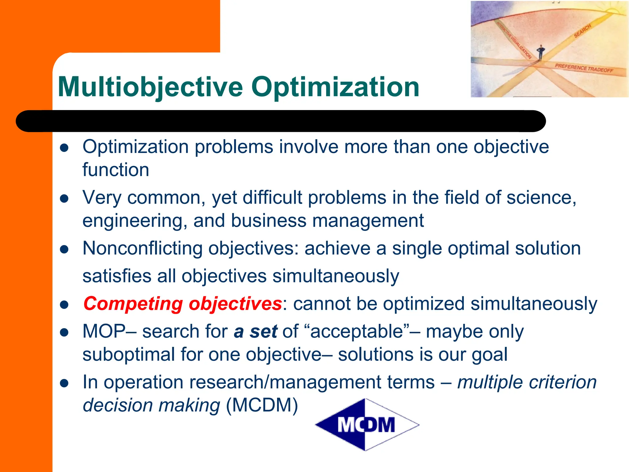 Multiobjective Optimization
⚫ Optimization problems involve more than one objective
function
⚫ Very common, yet difficult problems in the field of science,
engineering, and business management
⚫ Nonconflicting objectives: achieve a single optimal solution
satisfies all objectives simultaneously
⚫ Competing objectives: cannot be optimized simultaneously
⚫ MOP– search for a set of “acceptable”– maybe only
suboptimal for one objective– solutions is our goal
⚫ In operation research/management terms – multiple criterion
decision making (MCDM)
 