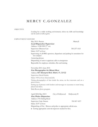 M E R C Y C . G O N Z A L E Z
OBJECTIVE
Looking for a stable working environment, where my skills and knowledge
can be used as well as grow.
EMPLOYMENT HISTORY
May 2013- Present Miami,fl
Lead Dispatcher/Supervisor
Address: 11380 NW 27th
ave
Supervisor: Director Carr 305-237-1163
Salary: 18.37 an hour
Supervising of all PBX operators, dispatchers and parking lot attendants for
two campus’.
Answering phones
Dispatching of units to apprioate calls or emergencies
Reponsible for employee schedules, files and training
November 2013- June 2014
Fan Photographer for Miami Heat
Address: 601 Biscayne Blvd, Miami, FL 33132
Supervisor: David Hunley
Salary: 9.00 an hour (Seasonal Job)
Taking photographys of fans inside the arena, on the concourse and on a
green screen.
Setting up of pictures with borders and messages in occurance to team being
played and dates.
Dark Room photo program.
April/2004-May/2013 City of Hollywood Hollywood, Fl
Fire/Police Dispatcher
Address: 2741 Stirling Road
Supervisor: Capt. Strauss 954-967-4357
Salary: 22.97 an hour
Dispatching of Fire / Rescue and police to appropriate calls & area.
 Getting appropriate units & inspectors needed for fires.
 