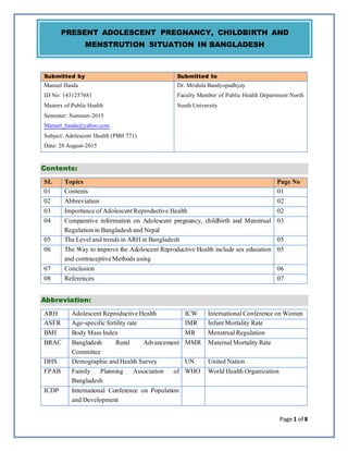 Page 1 of 8
Submitted by Submitted to
Manuel Hasda
ID No: 1431257681
Masters of Public Health
Semester: Summer-2015
Manuel_hasda@yahoo.com
Subject: Adolescent Health (PBH 771)
Date: 28 August-2015
Dr. Mridula Bandyopadhyay
Faculty Member of Public Health Department North
South University
Contents:
SL Topics Page No
01 Contents 01
02 Abbreviation 02
03 Importance of AdolescentReproductive Health 02
04 Comparative information on Adolescent pregnancy, childbirth and Menstrual
Regulation in Bangladeshand Nepal
03
05 The Leveland trends in ARH in Bangladesh 05
06 The Way to improve the Adolescent Reproductive Health include sex education
and contraceptiveMethods using
05
07 Conclusion 06
08 References 07
Abbreviation:
ARH AdolescentReproductiveHealth ICW InternationalConference on Women
ASFR Age-specific fertility rate IMR InfantMortality Rate
BMI Body Mass Index MR MenstrualRegulation
BRAC Bangladesh Rural Advancement
Committee
MMR MaternalMortality Rate
DHS Demographic andHealth Survey UN United Nation
FPAB Family Planning Association of
Bangladesh
WHO World Health Organization
ICDP International Conference on Population
and Development
PRESENT ADOLESCENT PREGNANCY, CHILDBIRTH AND
MENSTRUTION SITUATION IN BANGLADESH
 
