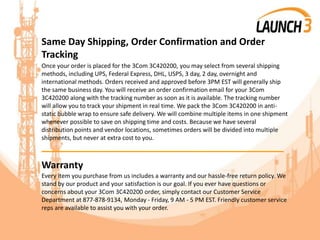 Same Day Shipping, Order Confirmation and Order
Tracking
Once your order is placed for the 3Com 3C420200, you may select from several shipping
methods, including UPS, Federal Express, DHL, USPS, 3 day, 2 day, overnight and
international methods. Orders received and approved before 3PM EST will generally ship
the same business day. You will receive an order confirmation email for your 3Com
3C420200 along with the tracking number as soon as it is available. The tracking number
will allow you to track your shipment in real time. We pack the 3Com 3C420200 in anti-
static bubble wrap to ensure safe delivery. We will combine multiple items in one shipment
whenever possible to save on shipping time and costs. Because we have several
distribution points and vendor locations, sometimes orders will be divided into multiple
shipments, but never at extra cost to you.
_______________________________________
Warranty
Every item you purchase from us includes a warranty and our hassle-free return policy. We
stand by our product and your satisfaction is our goal. If you ever have questions or
concerns about your 3Com 3C420200 order, simply contact our Customer Service
Department at 877-878-9134, Monday - Friday, 9 AM - 5 PM EST. Friendly customer service
reps are available to assist you with your order.
 