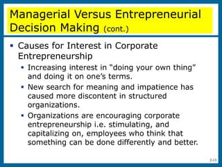 2-13
Managerial Versus Entrepreneurial
Decision Making (cont.)
 Causes for Interest in Corporate
Entrepreneurship
 Increasing interest in “doing your own thing”
and doing it on one’s terms.
 New search for meaning and impatience has
caused more discontent in structured
organizations.
 Organizations are encouraging corporate
entrepreneurship i.e. stimulating, and
capitalizing on, employees who think that
something can be done differently and better.
 