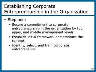 2-17
Establishing Corporate
Entrepreneurship in the Organization
 Step one:
 Secure a commitment to corporate
entrepreneurship in the organization by top,
upper, and middle management levels.
 Establish initial framework and embrace the
concept.
 Identify, select, and train corporate
entrepreneurs.
 