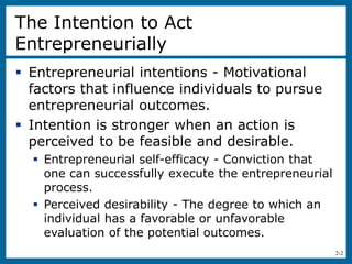 2-2
The Intention to Act
Entrepreneurially
 Entrepreneurial intentions - Motivational
factors that influence individuals to pursue
entrepreneurial outcomes.
 Intention is stronger when an action is
perceived to be feasible and desirable.
 Entrepreneurial self-efficacy - Conviction that
one can successfully execute the entrepreneurial
process.
 Perceived desirability - The degree to which an
individual has a favorable or unfavorable
evaluation of the potential outcomes.
 