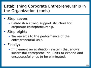 2-20
 Step seven:
 Establish a strong support structure for
corporate entrepreneurship.
 Step eight:
 Tie rewards to the performance of the
entrepreneurial unit.
 Finally:
 Implement an evaluation system that allows
successful entrepreneurial units to expand and
unsuccessful ones to be eliminated.
Establishing Corporate Entrepreneurship in
the Organization (cont.)
 