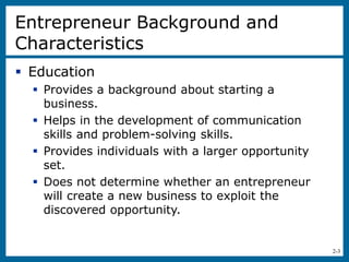 2-3
Entrepreneur Background and
Characteristics
 Education
 Provides a background about starting a
business.
 Helps in the development of communication
skills and problem-solving skills.
 Provides individuals with a larger opportunity
set.
 Does not determine whether an entrepreneur
will create a new business to exploit the
discovered opportunity.
 