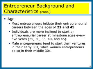 2-4
Entrepreneur Background and
Characteristics (cont.)
 Age
 Most entrepreneurs initiate their entrepreneurial
careers between the ages of 22 and 45.
 Individuals are more inclined to start an
entrepreneurial career at milestone ages every
five years (25, 30, 35, 40, and 45).
 Male entrepreneurs tend to start their ventures
in their early 30s, while women entrepreneurs
do so in their middle 30s.
 