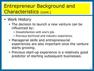 2-5
 Work History
 The decision to launch a new venture can be
influenced by:
 Dissatisfaction with one’s job.
 Previous technical and industry experience.
 Managerial skills and entrepreneurial
experiences are also important once the venture
starts growing.
 Previous start-up experience is a relatively good
predictor of starting subsequent businesses.
Entrepreneur Background and
Characteristics (cont.)
 