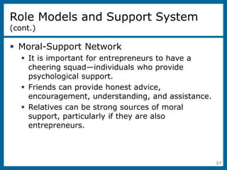 2-7
Role Models and Support System
(cont.)
 Moral-Support Network
 It is important for entrepreneurs to have a
cheering squad—individuals who provide
psychological support.
 Friends can provide honest advice,
encouragement, understanding, and assistance.
 Relatives can be strong sources of moral
support, particularly if they are also
entrepreneurs.
 