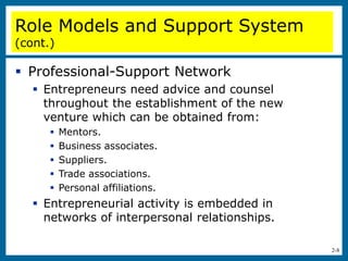 2-8
 Professional-Support Network
 Entrepreneurs need advice and counsel
throughout the establishment of the new
venture which can be obtained from:
 Mentors.
 Business associates.
 Suppliers.
 Trade associations.
 Personal affiliations.
 Entrepreneurial activity is embedded in
networks of interpersonal relationships.
Role Models and Support System
(cont.)
 