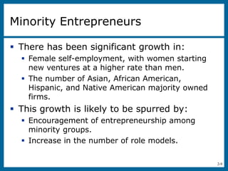2-9
Minority Entrepreneurs
 There has been significant growth in:
 Female self-employment, with women starting
new ventures at a higher rate than men.
 The number of Asian, African American,
Hispanic, and Native American majority owned
firms.
 This growth is likely to be spurred by:
 Encouragement of entrepreneurship among
minority groups.
 Increase in the number of role models.
 
