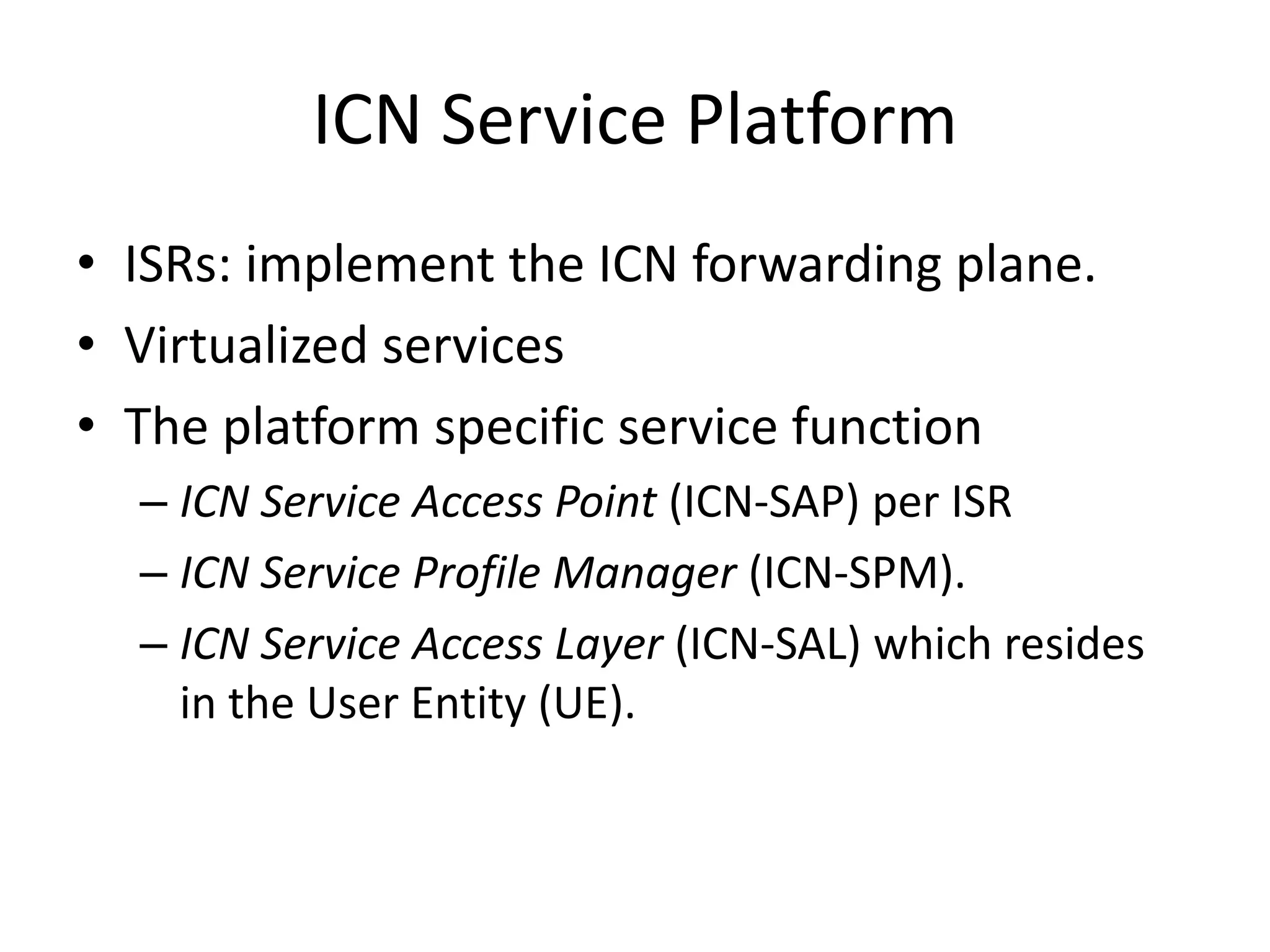 ICN Service Platform
• ISRs: implement the ICN forwarding plane.
• Virtualized services
• The platform specific service function
– ICN Service Access Point (ICN-SAP) per ISR
– ICN Service Profile Manager (ICN-SPM).
– ICN Service Access Layer (ICN-SAL) which resides
in the User Entity (UE).
 