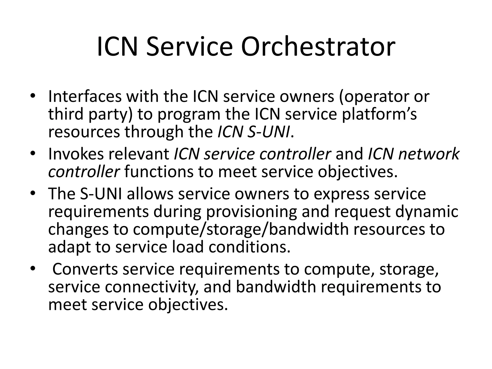 ICN Service Orchestrator
• Interfaces with the ICN service owners (operator or
third party) to program the ICN service platform’s
resources through the ICN S-UNI.
• Invokes relevant ICN service controller and ICN network
controller functions to meet service objectives.
• The S-UNI allows service owners to express service
requirements during provisioning and request dynamic
changes to compute/storage/bandwidth resources to
adapt to service load conditions.
• Converts service requirements to compute, storage,
service connectivity, and bandwidth requirements to
meet service objectives.
 