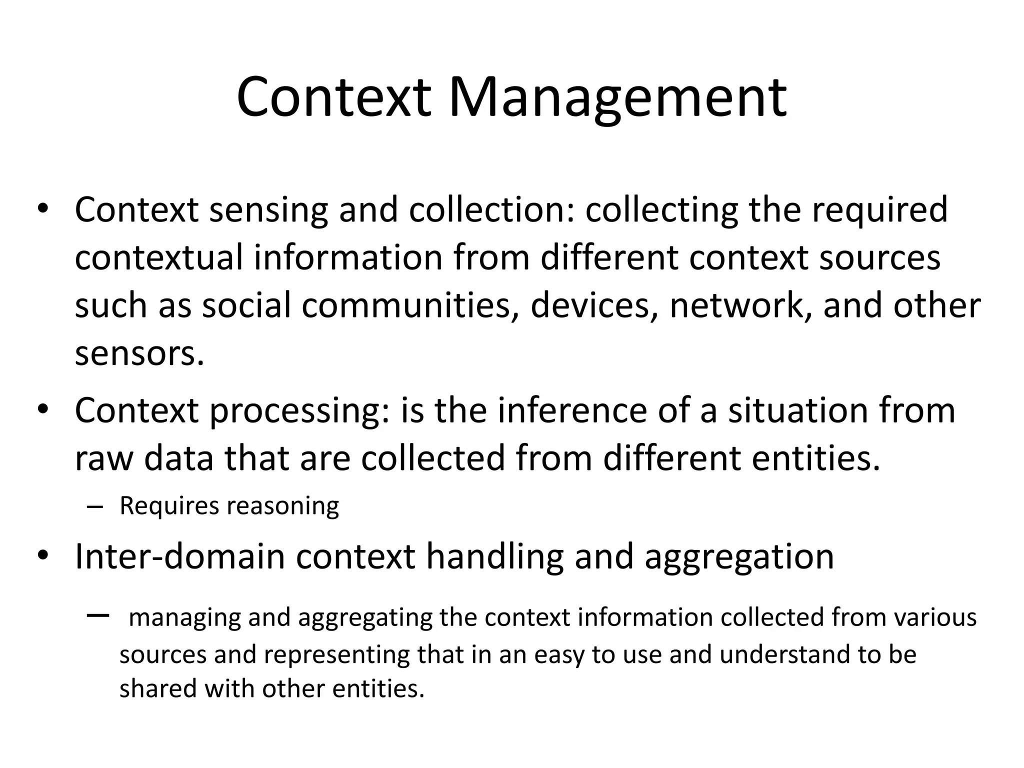 Context Management
• Context sensing and collection: collecting the required
contextual information from different context sources
such as social communities, devices, network, and other
sensors.
• Context processing: is the inference of a situation from
raw data that are collected from different entities.
– Requires reasoning
• Inter-domain context handling and aggregation
– managing and aggregating the context information collected from various
sources and representing that in an easy to use and understand to be
shared with other entities.
 