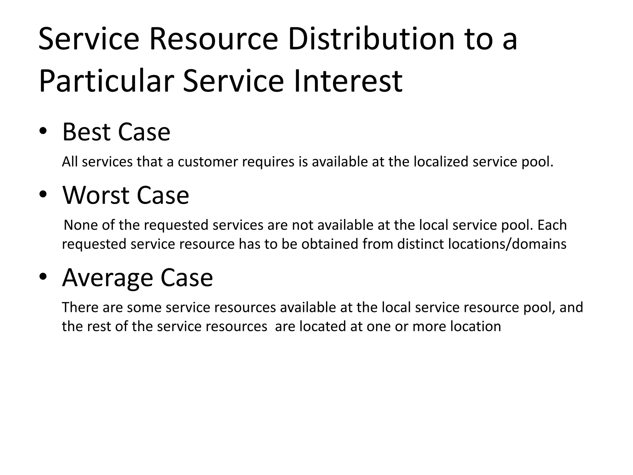 Service Resource Distribution to a
Particular Service Interest
• Best Case
All services that a customer requires is available at the localized service pool.
• Worst Case
None of the requested services are not available at the local service pool. Each
requested service resource has to be obtained from distinct locations/domains
• Average Case
There are some service resources available at the local service resource pool, and
the rest of the service resources are located at one or more location
 
