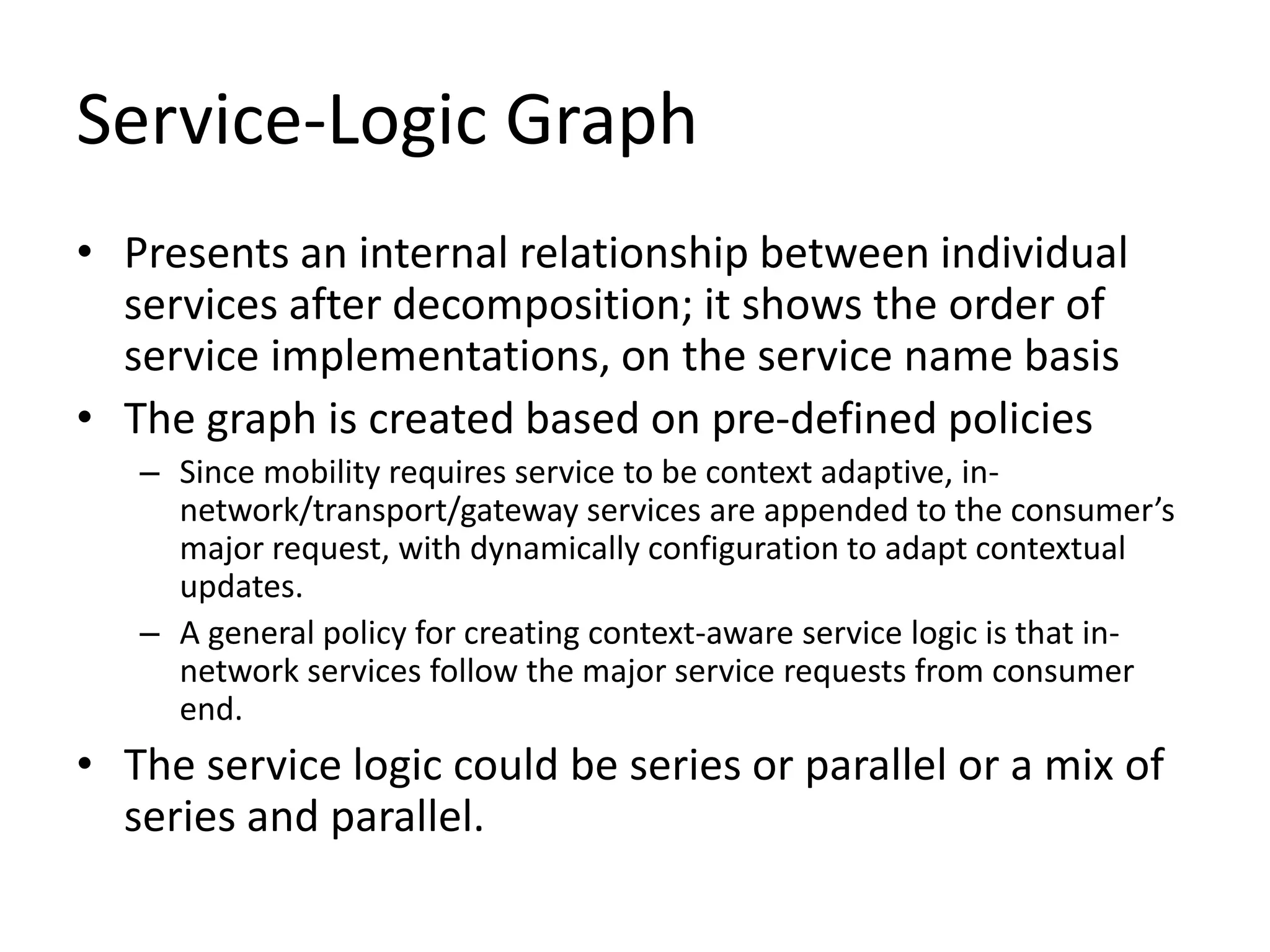 Service-Logic Graph
• Presents an internal relationship between individual
services after decomposition; it shows the order of
service implementations, on the service name basis
• The graph is created based on pre-defined policies
– Since mobility requires service to be context adaptive, in-
network/transport/gateway services are appended to the consumer’s
major request, with dynamically configuration to adapt contextual
updates.
– A general policy for creating context-aware service logic is that in-
network services follow the major service requests from consumer
end.
• The service logic could be series or parallel or a mix of
series and parallel.
 